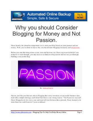 http://www.cybernaira.com – Blogging Tips To Help You Make Money Online Page 1
Why you should Consider
Blogging for Money and Not
Passion.
I have heard a lot about how important it is to start your blog based on your passion and not
money. Well, you’re about to know why you should start blogging for money and not passion.
Before you start throwing stones at me, wait and hear me out. I have my reason which if you
endeavor to read through, you may have to re-think on why passion will not see you through
building a successful blog.
By: Anthony Easton
I know, just like you that not only in blogging that every inventory or successful business idea
start with a simple ideology and behind that there is one strong reason, “The Passion to succeed”.
I have blogged now for over a year and most tell you between these periods, I have learned a lot
more than one could learn in 5 years combined.
 