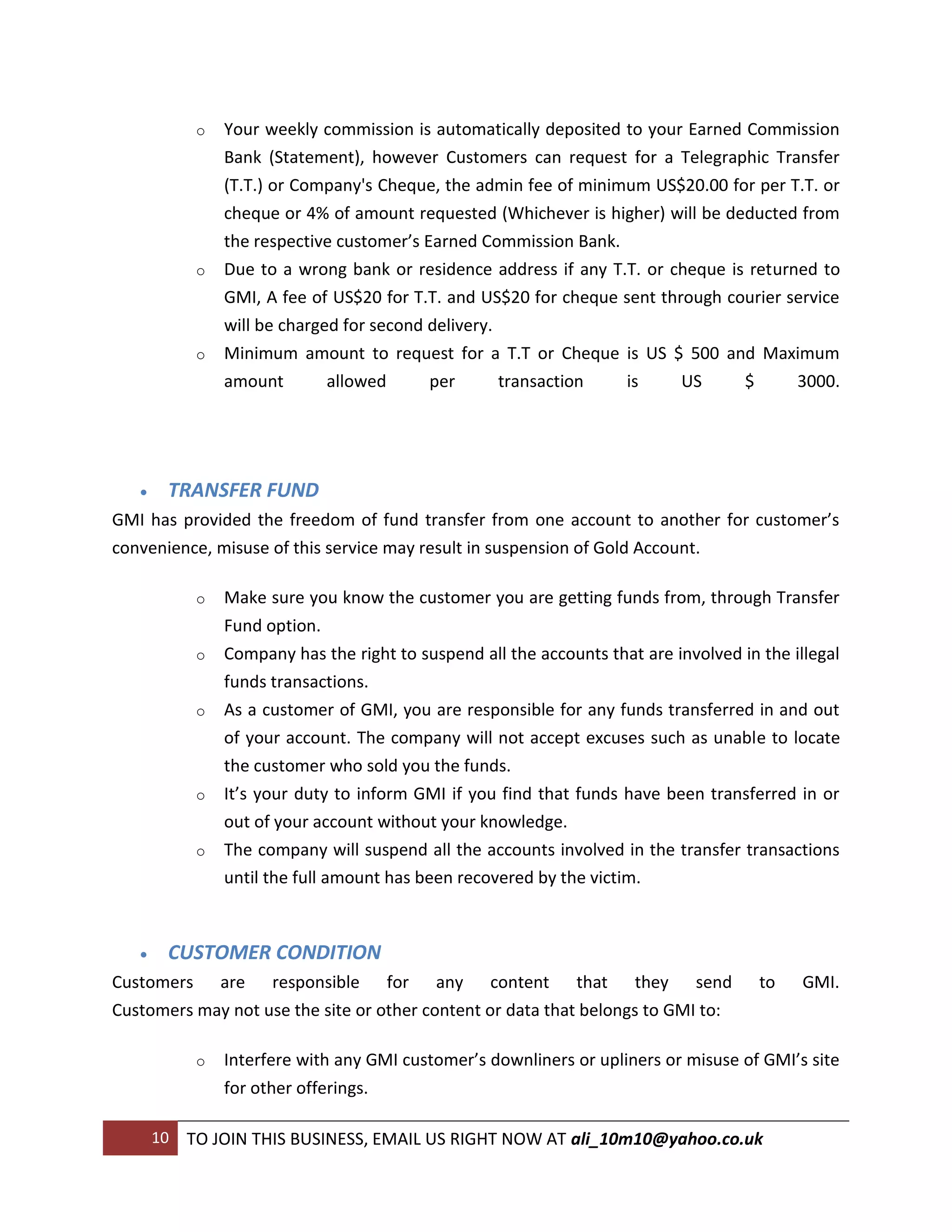 o   Your weekly commission is automatically deposited to your Earned Commission
                 Bank (Statement), however Customers can request for a Telegraphic Transfer
                 (T.T.) or Company's Cheque, the admin fee of minimum US$20.00 for per T.T. or
                 cheque or 4% of amount requested (Whichever is higher) will be deducted from
                 the respective customer’s Earned Commission Bank.
             o   Due to a wrong bank or residence address if any T.T. or cheque is returned to
                 GMI, A fee of US$20 for T.T. and US$20 for cheque sent through courier service
                 will be charged for second delivery.
             o   Minimum amount to request for a T.T or Cheque is US $ 500 and Maximum
                 amount        allowed      per       transaction  is      US     $      3000.




       TRANSFER FUND
GMI has provided the freedom of fund transfer from one account to another for customer’s
convenience, misuse of this service may result in suspension of Gold Account.

             o   Make sure you know the customer you are getting funds from, through Transfer
                 Fund option.
             o   Company has the right to suspend all the accounts that are involved in the illegal
                 funds transactions.
             o   As a customer of GMI, you are responsible for any funds transferred in and out
                 of your account. The company will not accept excuses such as unable to locate
                 the customer who sold you the funds.
             o   It’s your duty to inform GMI if you find that funds have been transferred in or
                 out of your account without your knowledge.
             o   The company will suspend all the accounts involved in the transfer transactions
                 until the full amount has been recovered by the victim.



       CUSTOMER CONDITION
Customers are responsible for any content that they send                                to   GMI.
Customers may not use the site or other content or data that belongs to GMI to:

             o   Interfere with any GMI customer’s downliners or upliners or misuse of GMI’s site
                 for other offerings.

       10   TO JOIN THIS BUSINESS, EMAIL US RIGHT NOW AT ali_10m10@yahoo.co.uk
 
