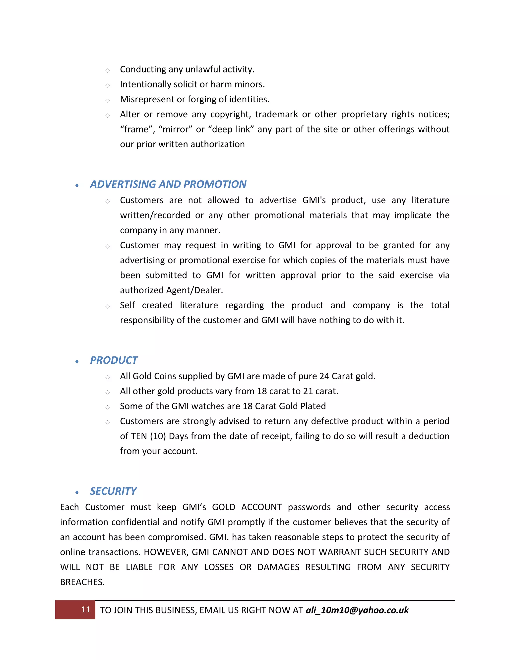 o   Conducting any unlawful activity.
             o   Intentionally solicit or harm minors.
             o   Misrepresent or forging of identities.
             o   Alter or remove any copyright, trademark or other proprietary rights notices;
                 “frame”, “mirror” or “deep link” any part of the site or other offerings without
                 our prior written authorization



       ADVERTISING AND PROMOTION
             o   Customers are not allowed to advertise GMI's product, use any literature
                 written/recorded or any other promotional materials that may implicate the
                 company in any manner.
             o   Customer may request in writing to GMI for approval to be granted for any
                 advertising or promotional exercise for which copies of the materials must have
                 been submitted to GMI for written approval prior to the said exercise via
                 authorized Agent/Dealer.
             o   Self created literature regarding the product and company is the total
                 responsibility of the customer and GMI will have nothing to do with it.



       PRODUCT
             o   All Gold Coins supplied by GMI are made of pure 24 Carat gold.
             o   All other gold products vary from 18 carat to 21 carat.
             o   Some of the GMI watches are 18 Carat Gold Plated
             o   Customers are strongly advised to return any defective product within a period
                 of TEN (10) Days from the date of receipt, failing to do so will result a deduction
                 from your account.



       SECURITY
Each Customer must keep GMI’s GOLD ACCOUNT passwords and other security access
information confidential and notify GMI promptly if the customer believes that the security of
an account has been compromised. GMI. has taken reasonable steps to protect the security of
online transactions. HOWEVER, GMI CANNOT AND DOES NOT WARRANT SUCH SECURITY AND
WILL NOT BE LIABLE FOR ANY LOSSES OR DAMAGES RESULTING FROM ANY SECURITY
BREACHES.

       11   TO JOIN THIS BUSINESS, EMAIL US RIGHT NOW AT ali_10m10@yahoo.co.uk
 