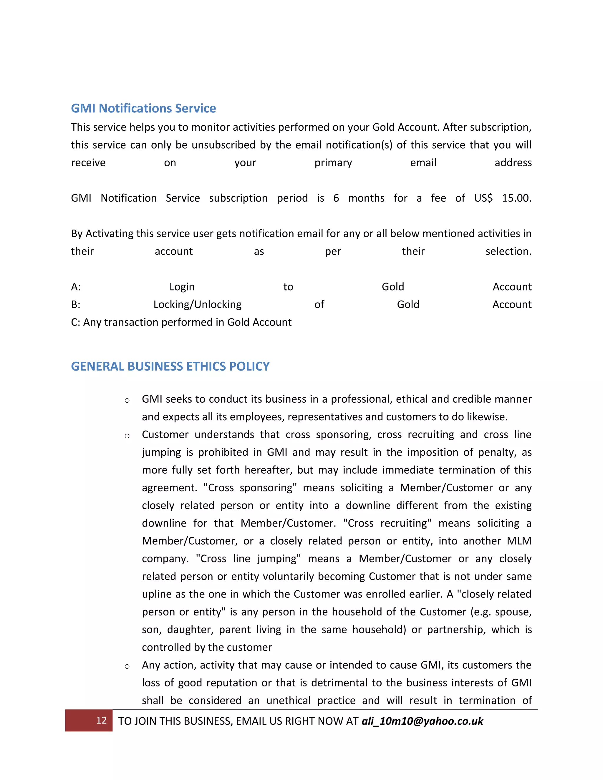 GMI Notifications Service
This service helps you to monitor activities performed on your Gold Account. After subscription,
this service can only be unsubscribed by the email notification(s) of this service that you will
receive             on            your              primary           email             address


GMI Notification Service subscription period is 6 months for a fee of US$ 15.00.


By Activating this service user gets notification email for any or all below mentioned activities in
their               account             as                per          their             selection.


A:                  Login                 to                       Gold                    Account
B:               Locking/Unlocking                   of               Gold                 Account
C: Any transaction performed in Gold Account


GENERAL BUSINESS ETHICS POLICY

              o   GMI seeks to conduct its business in a professional, ethical and credible manner
                  and expects all its employees, representatives and customers to do likewise.
              o   Customer understands that cross sponsoring, cross recruiting and cross line
                  jumping is prohibited in GMI and may result in the imposition of penalty, as
                  more fully set forth hereafter, but may include immediate termination of this
                  agreement. "Cross sponsoring" means soliciting a Member/Customer or any
                  closely related person or entity into a downline different from the existing
                  downline for that Member/Customer. "Cross recruiting" means soliciting a
                  Member/Customer, or a closely related person or entity, into another MLM
                  company. "Cross line jumping" means a Member/Customer or any closely
                  related person or entity voluntarily becoming Customer that is not under same
                  upline as the one in which the Customer was enrolled earlier. A "closely related
                  person or entity" is any person in the household of the Customer (e.g. spouse,
                  son, daughter, parent living in the same household) or partnership, which is
                  controlled by the customer
              o   Any action, activity that may cause or intended to cause GMI, its customers the
                  loss of good reputation or that is detrimental to the business interests of GMI
                  shall be considered an unethical practice and will result in termination of
        12   TO JOIN THIS BUSINESS, EMAIL US RIGHT NOW AT ali_10m10@yahoo.co.uk
 