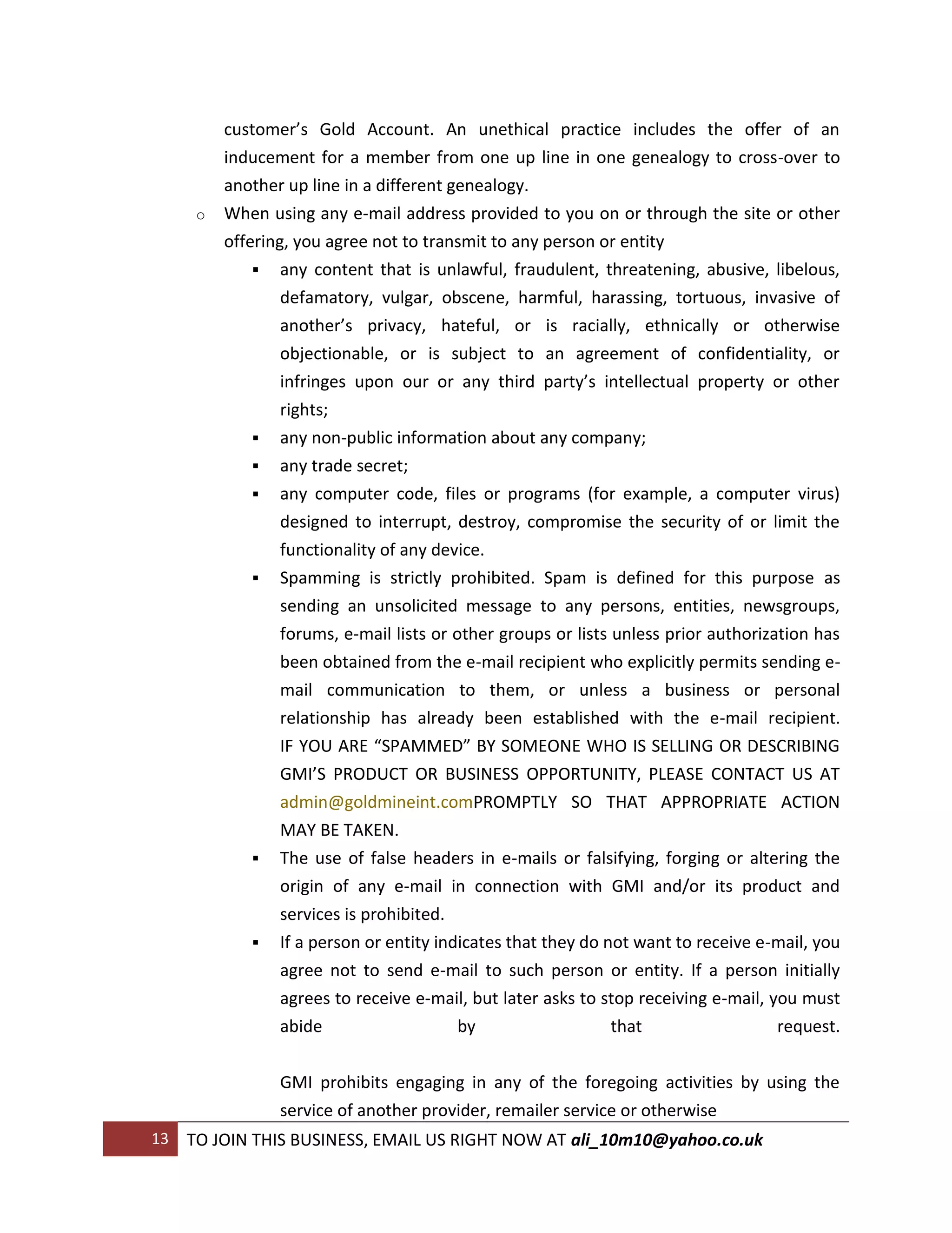 customer’s Gold Account. An unethical practice includes the offer of an
          inducement for a member from one up line in one genealogy to cross-over to
          another up line in a different genealogy.
      o   When using any e-mail address provided to you on or through the site or other
          offering, you agree not to transmit to any person or entity
               any content that is unlawful, fraudulent, threatening, abusive, libelous,
                  defamatory, vulgar, obscene, harmful, harassing, tortuous, invasive of
                  another’s privacy, hateful, or is racially, ethnically or otherwise
                  objectionable, or is subject to an agreement of confidentiality, or
                  infringes upon our or any third party’s intellectual property or other
                 rights;
                any non-public information about any company;
                any trade secret;
                any computer code, files or programs (for example, a computer virus)
                 designed to interrupt, destroy, compromise the security of or limit the
                 functionality of any device.
                Spamming is strictly prohibited. Spam is defined for this purpose as
                 sending an unsolicited message to any persons, entities, newsgroups,
                 forums, e-mail lists or other groups or lists unless prior authorization has
                 been obtained from the e-mail recipient who explicitly permits sending e-
                 mail communication to them, or unless a business or personal
                 relationship has already been established with the e-mail recipient.
                 IF YOU ARE “SPAMMED” BY SOMEONE WHO IS SELLING OR DESCRIBING
                 GMI’S PRODUCT OR BUSINESS OPPORTUNITY, PLEASE CONTACT US AT
                 admin@goldmineint.comPROMPTLY SO THAT APPROPRIATE ACTION
                 MAY BE TAKEN.
                The use of false headers in e-mails or falsifying, forging or altering the
                 origin of any e-mail in connection with GMI and/or its product and
                 services is prohibited.
                If a person or entity indicates that they do not want to receive e-mail, you
                 agree not to send e-mail to such person or entity. If a person initially
                 agrees to receive e-mail, but later asks to stop receiving e-mail, you must
                 abide                    by                   that                  request.

                 GMI prohibits engaging in any of the foregoing activities by using the
                 service of another provider, remailer service or otherwise
13   TO JOIN THIS BUSINESS, EMAIL US RIGHT NOW AT ali_10m10@yahoo.co.uk
 
