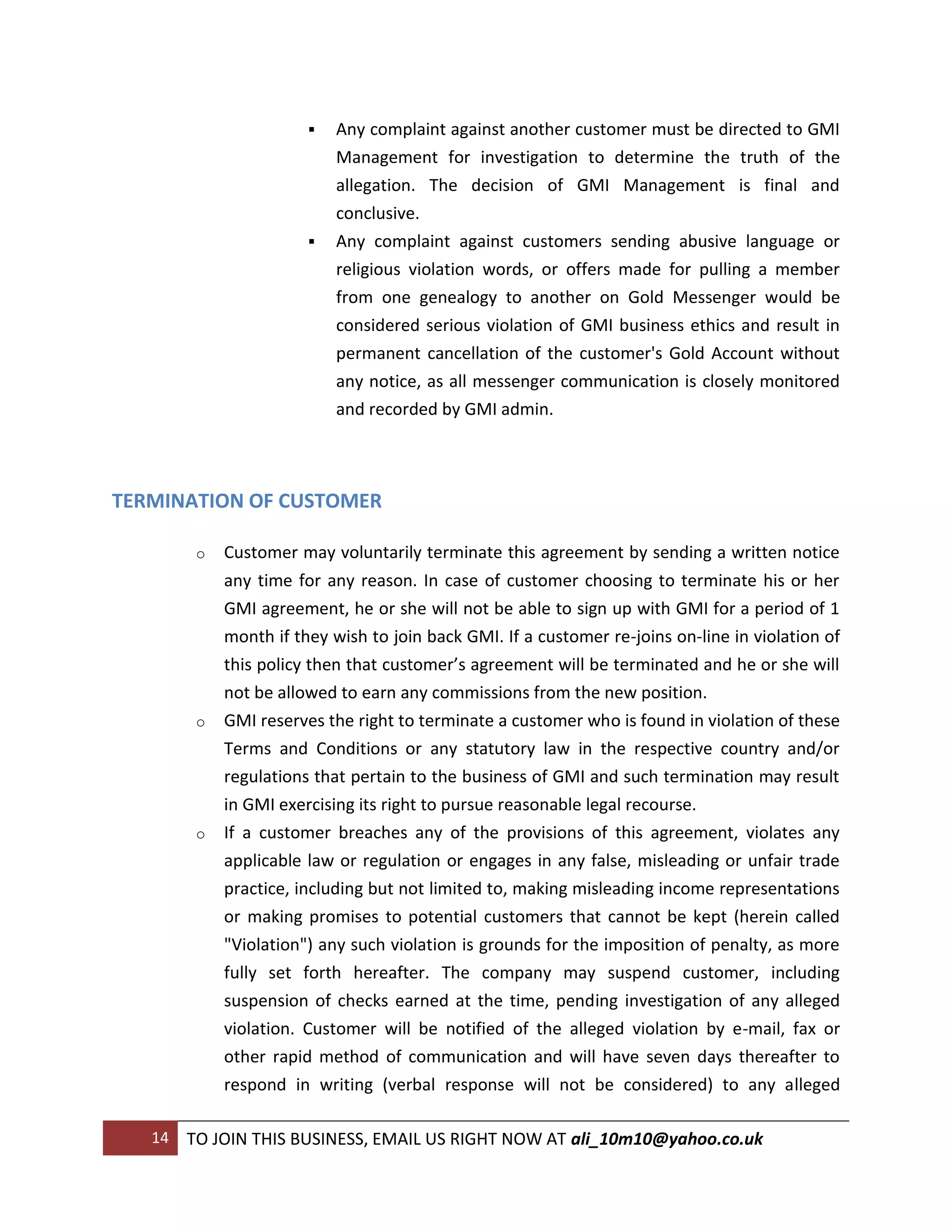    Any complaint against another customer must be directed to GMI
                            Management for investigation to determine the truth of the
                            allegation. The decision of GMI Management is final and
                            conclusive.
                           Any complaint against customers sending abusive language or
                            religious violation words, or offers made for pulling a member
                            from one genealogy to another on Gold Messenger would be
                            considered serious violation of GMI business ethics and result in
                            permanent cancellation of the customer's Gold Account without
                            any notice, as all messenger communication is closely monitored
                            and recorded by GMI admin.



TERMINATION OF CUSTOMER

         o   Customer may voluntarily terminate this agreement by sending a written notice
             any time for any reason. In case of customer choosing to terminate his or her
             GMI agreement, he or she will not be able to sign up with GMI for a period of 1
             month if they wish to join back GMI. If a customer re-joins on-line in violation of
             this policy then that customer’s agreement will be terminated and he or she will
             not be allowed to earn any commissions from the new position.
         o   GMI reserves the right to terminate a customer who is found in violation of these
             Terms and Conditions or any statutory law in the respective country and/or
             regulations that pertain to the business of GMI and such termination may result
             in GMI exercising its right to pursue reasonable legal recourse.
         o   If a customer breaches any of the provisions of this agreement, violates any
             applicable law or regulation or engages in any false, misleading or unfair trade
             practice, including but not limited to, making misleading income representations
             or making promises to potential customers that cannot be kept (herein called
             "Violation") any such violation is grounds for the imposition of penalty, as more
             fully set forth hereafter. The company may suspend customer, including
             suspension of checks earned at the time, pending investigation of any alleged
             violation. Customer will be notified of the alleged violation by e-mail, fax or
             other rapid method of communication and will have seven days thereafter to
             respond in writing (verbal response will not be considered) to any alleged

   14   TO JOIN THIS BUSINESS, EMAIL US RIGHT NOW AT ali_10m10@yahoo.co.uk
 