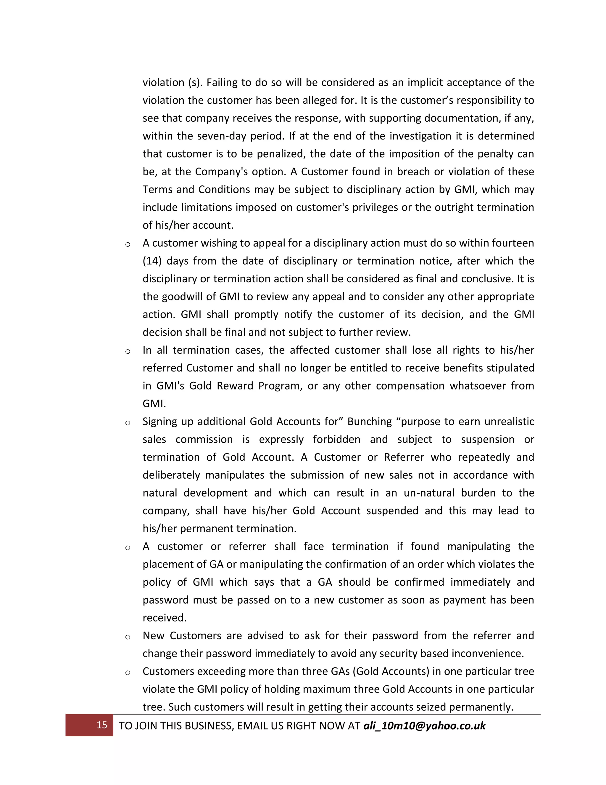 violation (s). Failing to do so will be considered as an implicit acceptance of the
          violation the customer has been alleged for. It is the customer’s responsibility to
          see that company receives the response, with supporting documentation, if any,
          within the seven-day period. If at the end of the investigation it is determined
          that customer is to be penalized, the date of the imposition of the penalty can
          be, at the Company's option. A Customer found in breach or violation of these
          Terms and Conditions may be subject to disciplinary action by GMI, which may
          include limitations imposed on customer's privileges or the outright termination
          of his/her account.
      o   A customer wishing to appeal for a disciplinary action must do so within fourteen
          (14) days from the date of disciplinary or termination notice, after which the
          disciplinary or termination action shall be considered as final and conclusive. It is
          the goodwill of GMI to review any appeal and to consider any other appropriate
          action. GMI shall promptly notify the customer of its decision, and the GMI
          decision shall be final and not subject to further review.
      o   In all termination cases, the affected customer shall lose all rights to his/her
          referred Customer and shall no longer be entitled to receive benefits stipulated
          in GMI's Gold Reward Program, or any other compensation whatsoever from
          GMI.
      o   Signing up additional Gold Accounts for” Bunching “purpose to earn unrealistic
          sales commission is expressly forbidden and subject to suspension or
          termination of Gold Account. A Customer or Referrer who repeatedly and
          deliberately manipulates the submission of new sales not in accordance with
          natural development and which can result in an un-natural burden to the
          company, shall have his/her Gold Account suspended and this may lead to
          his/her permanent termination.
      o   A customer or referrer shall face termination if found manipulating the
          placement of GA or manipulating the confirmation of an order which violates the
          policy of GMI which says that a GA should be confirmed immediately and
          password must be passed on to a new customer as soon as payment has been
          received.
      o   New Customers are advised to ask for their password from the referrer and
          change their password immediately to avoid any security based inconvenience.
      o   Customers exceeding more than three GAs (Gold Accounts) in one particular tree
          violate the GMI policy of holding maximum three Gold Accounts in one particular
          tree. Such customers will result in getting their accounts seized permanently.
15   TO JOIN THIS BUSINESS, EMAIL US RIGHT NOW AT ali_10m10@yahoo.co.uk
 
