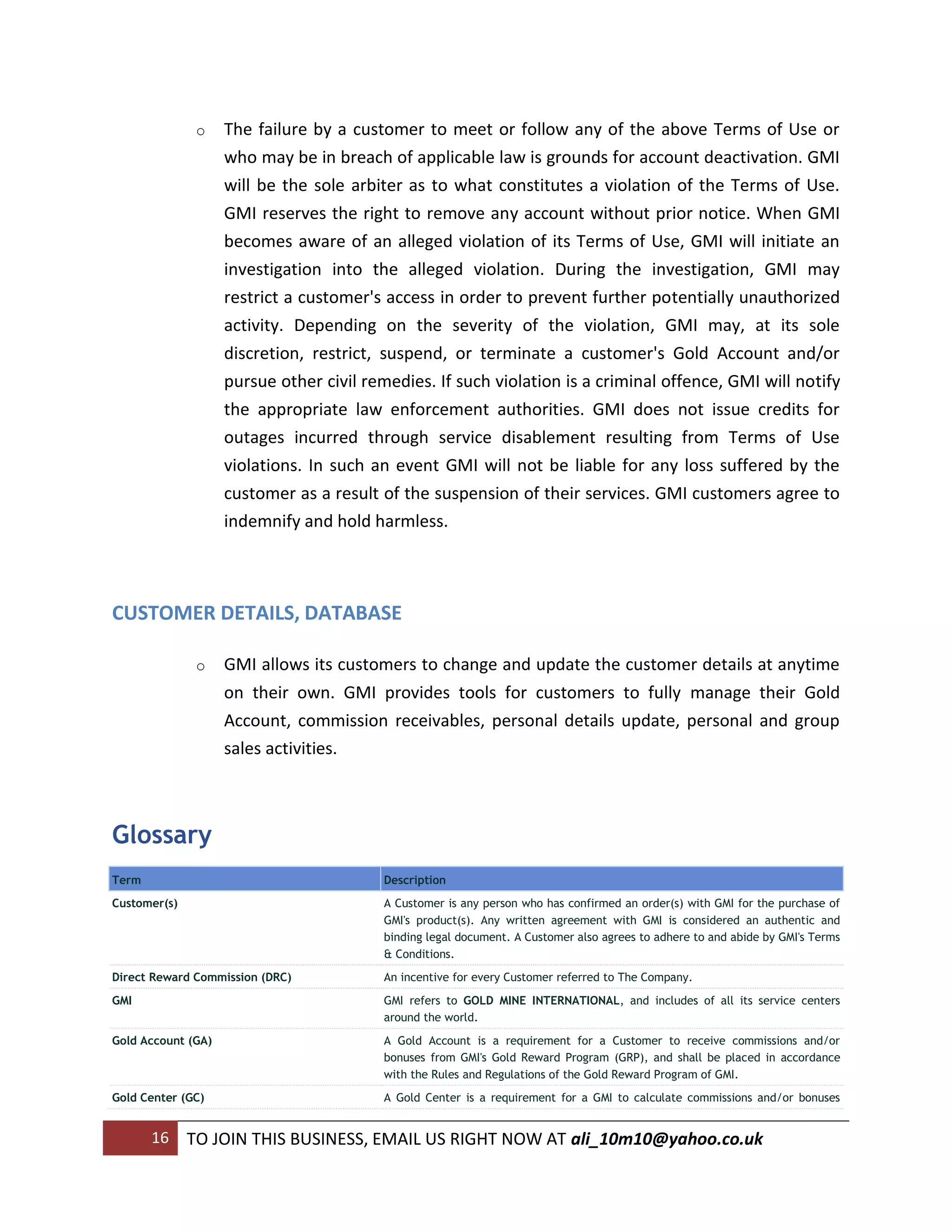 o    The failure by a customer to meet or follow any of the above Terms of Use or
                    who may be in breach of applicable law is grounds for account deactivation. GMI
                    will be the sole arbiter as to what constitutes a violation of the Terms of Use.
                    GMI reserves the right to remove any account without prior notice. When GMI
                    becomes aware of an alleged violation of its Terms of Use, GMI will initiate an
                    investigation into the alleged violation. During the investigation, GMI may
                    restrict a customer's access in order to prevent further potentially unauthorized
                    activity. Depending on the severity of the violation, GMI may, at its sole
                    discretion, restrict, suspend, or terminate a customer's Gold Account and/or
                    pursue other civil remedies. If such violation is a criminal offence, GMI will notify
                    the appropriate law enforcement authorities. GMI does not issue credits for
                    outages incurred through service disablement resulting from Terms of Use
                    violations. In such an event GMI will not be liable for any loss suffered by the
                    customer as a result of the suspension of their services. GMI customers agree to
                    indemnify and hold harmless.



CUSTOMER DETAILS, DATABASE

               o    GMI allows its customers to change and update the customer details at anytime
                    on their own. GMI provides tools for customers to fully manage their Gold
                    Account, commission receivables, personal details update, personal and group
                    sales activities.



Glossary
Term                                      Description
Customer(s)                               A Customer is any person who has confirmed an order(s) with GMI for the purchase of
                                          GMI's product(s). Any written agreement with GMI is considered an authentic and
                                          binding legal document. A Customer also agrees to adhere to and abide by GMI's Terms
                                          & Conditions.
Direct Reward Commission (DRC)            An incentive for every Customer referred to The Company.
GMI                                       GMI refers to GOLD MINE INTERNATIONAL, and includes of all its service centers
                                          around the world.
Gold Account (GA)                         A Gold Account is a requirement for a Customer to receive commissions and/or
                                          bonuses from GMI's Gold Reward Program (GRP), and shall be placed in accordance
                                          with the Rules and Regulations of the Gold Reward Program of GMI.
Gold Center (GC)                          A Gold Center is a requirement for a GMI to calculate commissions and/or bonuses


       16     TO JOIN THIS BUSINESS, EMAIL US RIGHT NOW AT ali_10m10@yahoo.co.uk
 