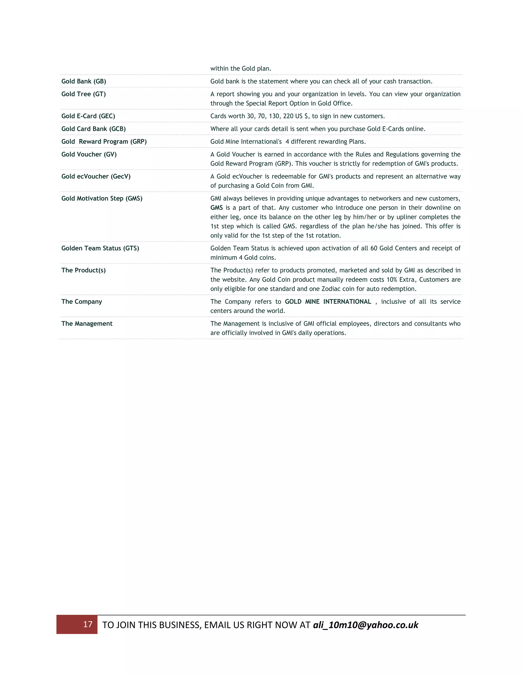 within the Gold plan.
Gold Bank (GB)                      Gold bank is the statement where you can check all of your cash transaction.
Gold Tree (GT)                      A report showing you and your organization in levels. You can view your organization
                                    through the Special Report Option in Gold Office.
Gold E-Card (GEC)                   Cards worth 30, 70, 130, 220 US $, to sign in new customers.
Gold Card Bank (GCB)                Where all your cards detail is sent when you purchase Gold E-Cards online.
Gold Reward Program (GRP)           Gold Mine International's 4 different rewarding Plans.
Gold Voucher (GV)                   A Gold Voucher is earned in accordance with the Rules and Regulations governing the
                                    Gold Reward Program (GRP). This voucher is strictly for redemption of GMI's products.
Gold ecVoucher (GecV)               A Gold ecVoucher is redeemable for GMI's products and represent an alternative way
                                    of purchasing a Gold Coin from GMI.
Gold Motivation Step (GMS)          GMI always believes in providing unique advantages to networkers and new customers,
                                    GMS is a part of that. Any customer who introduce one person in their downline on
                                    either leg, once its balance on the other leg by him/her or by upliner completes the
                                    1st step which is called GMS. regardless of the plan he/she has joined. This offer is
                                    only valid for the 1st step of the 1st rotation.
Golden Team Status (GTS)            Golden Team Status is achieved upon activation of all 60 Gold Centers and receipt of
                                    minimum 4 Gold coins.
The Product(s)                      The Product(s) refer to products promoted, marketed and sold by GMI as described in
                                    the website. Any Gold Coin product manually redeem costs 10% Extra, Customers are
                                    only eligible for one standard and one Zodiac coin for auto redemption.
The Company                         The Company refers to GOLD MINE INTERNATIONAL , inclusive of all its service
                                    centers around the world.
The Management                      The Management is inclusive of GMI official employees, directors and consultants who
                                    are officially involved in GMI's daily operations.




      17      TO JOIN THIS BUSINESS, EMAIL US RIGHT NOW AT ali_10m10@yahoo.co.uk
 