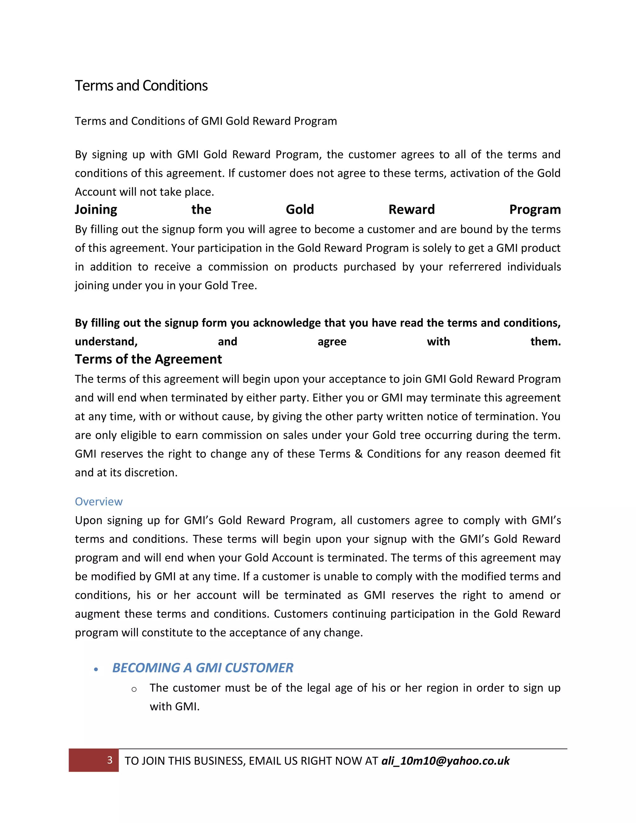 Terms and Conditions

Terms and Conditions of GMI Gold Reward Program

By signing up with GMI Gold Reward Program, the customer agrees to all of the terms and
conditions of this agreement. If customer does not agree to these terms, activation of the Gold
Account will not take place.
Joining                the               Gold                Reward                  Program
By filling out the signup form you will agree to become a customer and are bound by the terms
of this agreement. Your participation in the Gold Reward Program is solely to get a GMI product
in addition to receive a commission on products purchased by your referrered individuals
joining under you in your Gold Tree.


By filling out the signup form you acknowledge that you have read the terms and conditions,
understand,                  and             agree                with               them.
Terms of the Agreement
The terms of this agreement will begin upon your acceptance to join GMI Gold Reward Program
and will end when terminated by either party. Either you or GMI may terminate this agreement
at any time, with or without cause, by giving the other party written notice of termination. You
are only eligible to earn commission on sales under your Gold tree occurring during the term.
GMI reserves the right to change any of these Terms & Conditions for any reason deemed fit
and at its discretion.

Overview
Upon signing up for GMI’s Gold Reward Program, all customers agree to comply with GMI’s
terms and conditions. These terms will begin upon your signup with the GMI’s Gold Reward
program and will end when your Gold Account is terminated. The terms of this agreement may
be modified by GMI at any time. If a customer is unable to comply with the modified terms and
conditions, his or her account will be terminated as GMI reserves the right to amend or
augment these terms and conditions. Customers continuing participation in the Gold Reward
program will constitute to the acceptance of any change.

      BECOMING A GMI CUSTOMER
            o   The customer must be of the legal age of his or her region in order to sign up
                with GMI.



       3   TO JOIN THIS BUSINESS, EMAIL US RIGHT NOW AT ali_10m10@yahoo.co.uk
 
