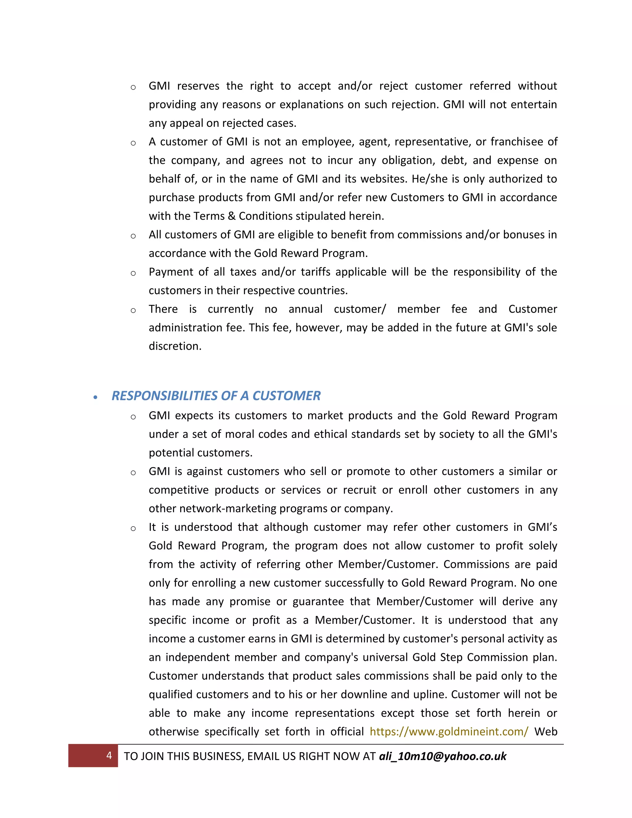 o   GMI reserves the right to accept and/or reject customer referred without
             providing any reasons or explanations on such rejection. GMI will not entertain
             any appeal on rejected cases.
         o   A customer of GMI is not an employee, agent, representative, or franchisee of
             the company, and agrees not to incur any obligation, debt, and expense on
             behalf of, or in the name of GMI and its websites. He/she is only authorized to
             purchase products from GMI and/or refer new Customers to GMI in accordance
             with the Terms & Conditions stipulated herein.
         o   All customers of GMI are eligible to benefit from commissions and/or bonuses in
             accordance with the Gold Reward Program.
         o   Payment of all taxes and/or tariffs applicable will be the responsibility of the
             customers in their respective countries.
         o   There is currently no annual customer/ member fee and Customer
             administration fee. This fee, however, may be added in the future at GMI's sole
             discretion.



   RESPONSIBILITIES OF A CUSTOMER
         o   GMI expects its customers to market products and the Gold Reward Program
             under a set of moral codes and ethical standards set by society to all the GMI's
             potential customers.
         o   GMI is against customers who sell or promote to other customers a similar or
             competitive products or services or recruit or enroll other customers in any
             other network-marketing programs or company.
         o   It is understood that although customer may refer other customers in GMI’s
             Gold Reward Program, the program does not allow customer to profit solely
             from the activity of referring other Member/Customer. Commissions are paid
             only for enrolling a new customer successfully to Gold Reward Program. No one
             has made any promise or guarantee that Member/Customer will derive any
             specific income or profit as a Member/Customer. It is understood that any
             income a customer earns in GMI is determined by customer's personal activity as
             an independent member and company's universal Gold Step Commission plan.
             Customer understands that product sales commissions shall be paid only to the
             qualified customers and to his or her downline and upline. Customer will not be
             able to make any income representations except those set forth herein or
             otherwise specifically set forth in official https://www.goldmineint.com/ Web
    4   TO JOIN THIS BUSINESS, EMAIL US RIGHT NOW AT ali_10m10@yahoo.co.uk
 