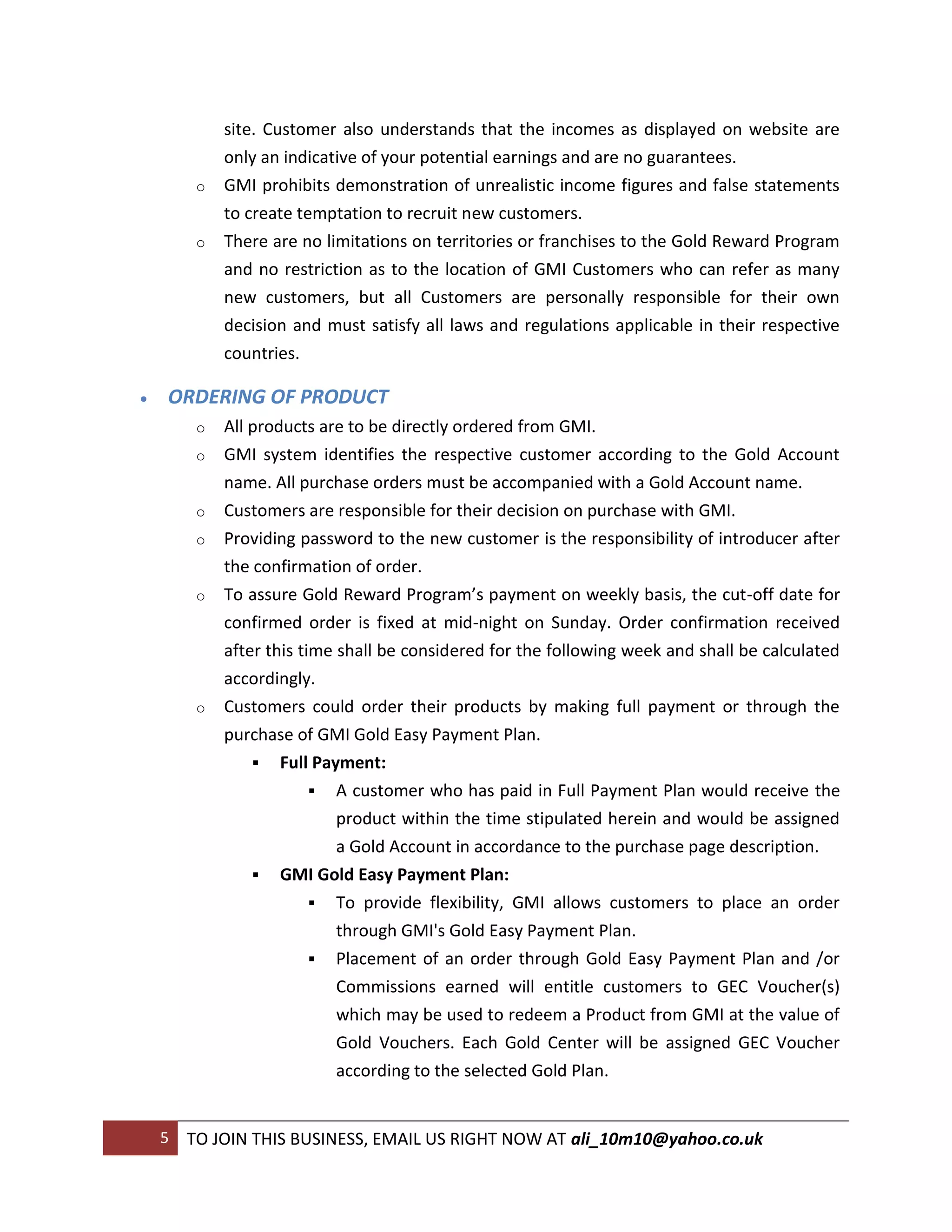 site. Customer also understands that the incomes as displayed on website are
             only an indicative of your potential earnings and are no guarantees.
         o   GMI prohibits demonstration of unrealistic income figures and false statements
             to create temptation to recruit new customers.
         o   There are no limitations on territories or franchises to the Gold Reward Program
             and no restriction as to the location of GMI Customers who can refer as many
             new customers, but all Customers are personally responsible for their own
             decision and must satisfy all laws and regulations applicable in their respective
             countries.

   ORDERING OF PRODUCT
         o   All products are to be directly ordered from GMI.
         o   GMI system identifies the respective customer according to the Gold Account
             name. All purchase orders must be accompanied with a Gold Account name.
         o   Customers are responsible for their decision on purchase with GMI.
         o   Providing password to the new customer is the responsibility of introducer after
             the confirmation of order.
         o   To assure Gold Reward Program’s payment on weekly basis, the cut-off date for
             confirmed order is fixed at mid-night on Sunday. Order confirmation received
             after this time shall be considered for the following week and shall be calculated
             accordingly.
         o   Customers could order their products by making full payment or through the
             purchase of GMI Gold Easy Payment Plan.
                  Full Payment:
                           A customer who has paid in Full Payment Plan would receive the
                             product within the time stipulated herein and would be assigned
                             a Gold Account in accordance to the purchase page description.
                  GMI Gold Easy Payment Plan:
                           To provide flexibility, GMI allows customers to place an order
                            through GMI's Gold Easy Payment Plan.
                           Placement of an order through Gold Easy Payment Plan and /or
                            Commissions earned will entitle customers to GEC Voucher(s)
                            which may be used to redeem a Product from GMI at the value of
                            Gold Vouchers. Each Gold Center will be assigned GEC Voucher
                            according to the selected Gold Plan.


    5   TO JOIN THIS BUSINESS, EMAIL US RIGHT NOW AT ali_10m10@yahoo.co.uk
 