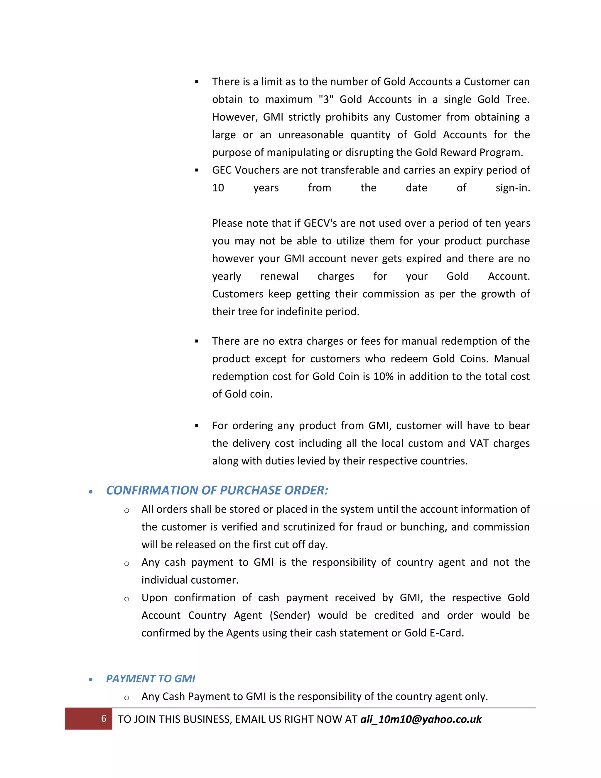    There is a limit as to the number of Gold Accounts a Customer can
                            obtain to maximum "3" Gold Accounts in a single Gold Tree.
                            However, GMI strictly prohibits any Customer from obtaining a
                            large or an unreasonable quantity of Gold Accounts for the
                            purpose of manipulating or disrupting the Gold Reward Program.
                           GEC Vouchers are not transferable and carries an expiry period of
                            10       years        from     the       date      of     sign-in.


                            Please note that if GECV's are not used over a period of ten years
                            you may not be able to utilize them for your product purchase
                            however your GMI account never gets expired and there are no
                            yearly     renewal      charges   for your  Gold    Account.
                            Customers keep getting their commission as per the growth of
                            their tree for indefinite period.

                           There are no extra charges or fees for manual redemption of the
                            product except for customers who redeem Gold Coins. Manual
                            redemption cost for Gold Coin is 10% in addition to the total cost
                            of Gold coin.

                           For ordering any product from GMI, customer will have to bear
                            the delivery cost including all the local custom and VAT charges
                            along with duties levied by their respective countries.

   CONFIRMATION OF PURCHASE ORDER:
         o   All orders shall be stored or placed in the system until the account information of
             the customer is verified and scrutinized for fraud or bunching, and commission
             will be released on the first cut off day.
         o   Any cash payment to GMI is the responsibility of country agent and not the
             individual customer.
         o   Upon confirmation of cash payment received by GMI, the respective Gold
             Account Country Agent (Sender) would be credited and order would be
             confirmed by the Agents using their cash statement or Gold E-Card.


   PAYMENT TO GMI
       o Any Cash Payment to GMI is the responsibility of the country agent only.

    6   TO JOIN THIS BUSINESS, EMAIL US RIGHT NOW AT ali_10m10@yahoo.co.uk
 