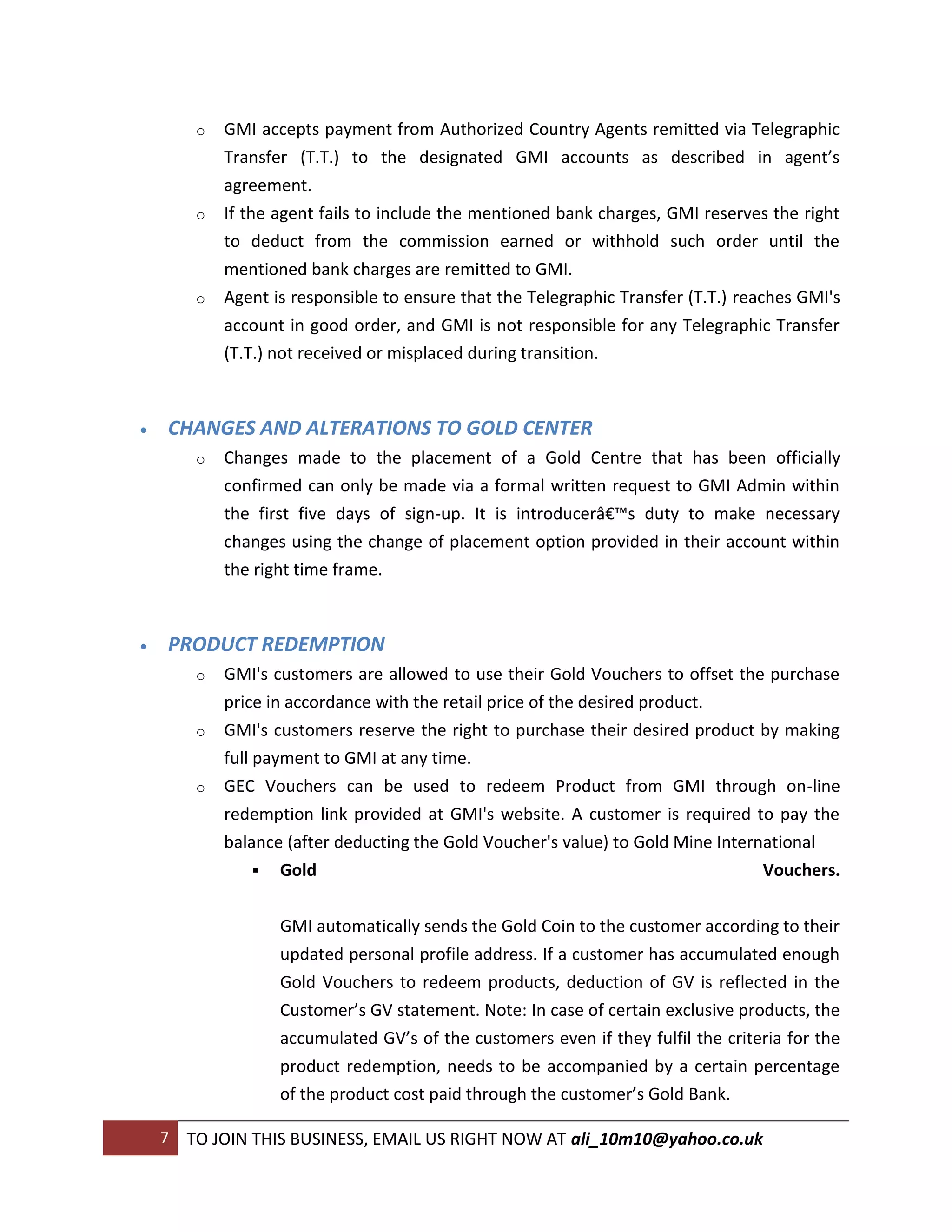 o   GMI accepts payment from Authorized Country Agents remitted via Telegraphic
             Transfer (T.T.) to the designated GMI accounts as described in agent’s
             agreement.
         o   If the agent fails to include the mentioned bank charges, GMI reserves the right
             to deduct from the commission earned or withhold such order until the
             mentioned bank charges are remitted to GMI.
         o   Agent is responsible to ensure that the Telegraphic Transfer (T.T.) reaches GMI's
             account in good order, and GMI is not responsible for any Telegraphic Transfer
             (T.T.) not received or misplaced during transition.



   CHANGES AND ALTERATIONS TO GOLD CENTER
         o   Changes made to the placement of a Gold Centre that has been officially
             confirmed can only be made via a formal written request to GMI Admin within
             the first five days of sign-up. It is introducerâ€™s duty to make necessary
             changes using the change of placement option provided in their account within
             the right time frame.



   PRODUCT REDEMPTION
         o   GMI's customers are allowed to use their Gold Vouchers to offset the purchase
             price in accordance with the retail price of the desired product.
         o   GMI's customers reserve the right to purchase their desired product by making
             full payment to GMI at any time.
         o   GEC Vouchers can be used to redeem Product from GMI through on-line
             redemption link provided at GMI's website. A customer is required to pay the
             balance (after deducting the Gold Voucher's value) to Gold Mine International
                   Gold                                                           Vouchers.


                    GMI automatically sends the Gold Coin to the customer according to their
                    updated personal profile address. If a customer has accumulated enough
                    Gold Vouchers to redeem products, deduction of GV is reflected in the
                    Customer’s GV statement. Note: In case of certain exclusive products, the
                    accumulated GV’s of the customers even if they fulfil the criteria for the
                    product redemption, needs to be accompanied by a certain percentage
                    of the product cost paid through the customer’s Gold Bank.

    7   TO JOIN THIS BUSINESS, EMAIL US RIGHT NOW AT ali_10m10@yahoo.co.uk
 