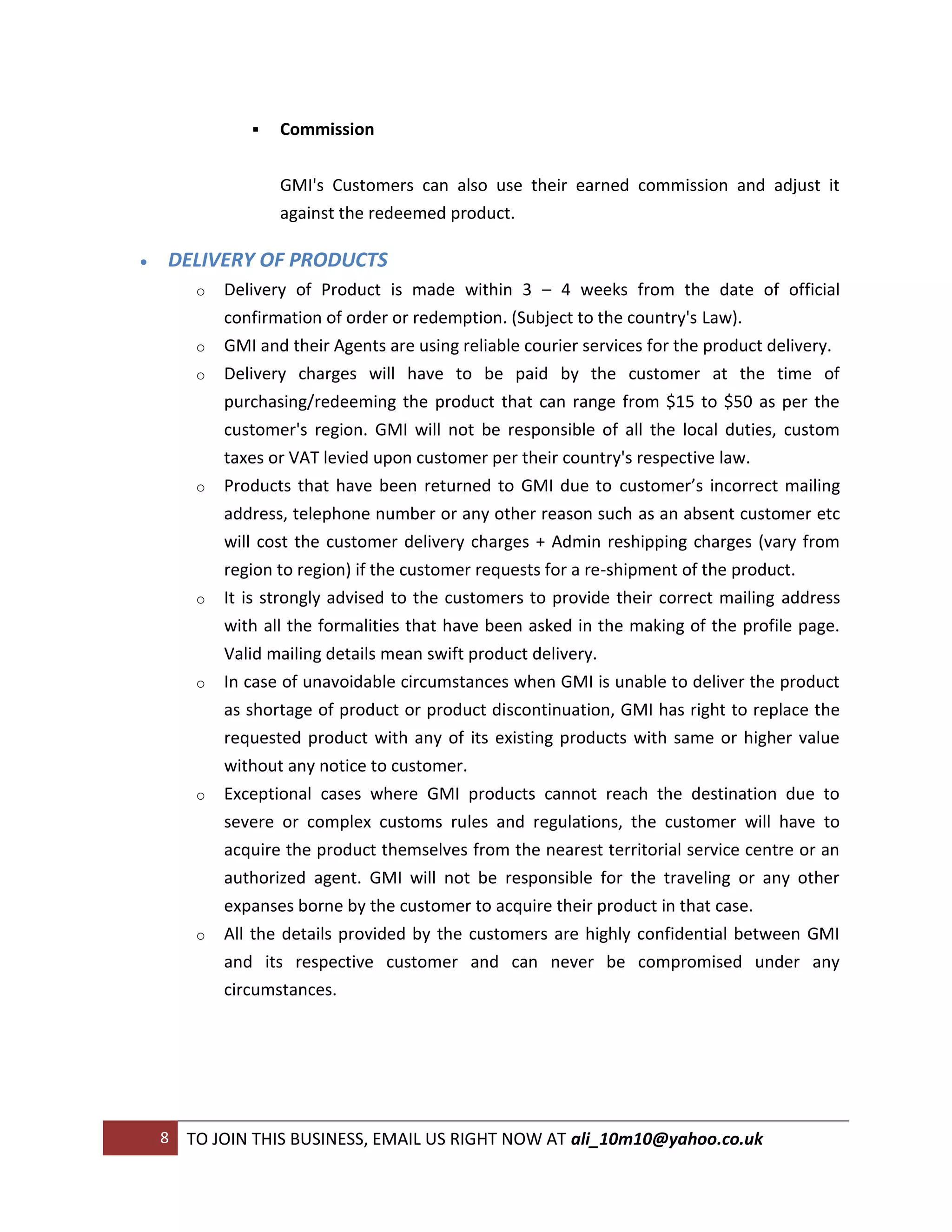    Commission


                    GMI's Customers can also use their earned commission and adjust it
                    against the redeemed product.

   DELIVERY OF PRODUCTS
         o   Delivery of Product is made within 3 – 4 weeks from the date of official
             confirmation of order or redemption. (Subject to the country's Law).
         o   GMI and their Agents are using reliable courier services for the product delivery.
         o   Delivery charges will have to be paid by the customer at the time of
             purchasing/redeeming the product that can range from $15 to $50 as per the
             customer's region. GMI will not be responsible of all the local duties, custom
             taxes or VAT levied upon customer per their country's respective law.
         o   Products that have been returned to GMI due to customer’s incorrect mailing
             address, telephone number or any other reason such as an absent customer etc
             will cost the customer delivery charges + Admin reshipping charges (vary from
             region to region) if the customer requests for a re-shipment of the product.
         o   It is strongly advised to the customers to provide their correct mailing address
             with all the formalities that have been asked in the making of the profile page.
             Valid mailing details mean swift product delivery.
         o   In case of unavoidable circumstances when GMI is unable to deliver the product
             as shortage of product or product discontinuation, GMI has right to replace the
             requested product with any of its existing products with same or higher value
             without any notice to customer.
         o   Exceptional cases where GMI products cannot reach the destination due to
             severe or complex customs rules and regulations, the customer will have to
             acquire the product themselves from the nearest territorial service centre or an
             authorized agent. GMI will not be responsible for the traveling or any other
             expanses borne by the customer to acquire their product in that case.
         o   All the details provided by the customers are highly confidential between GMI
             and its respective customer and can never be compromised under any
             circumstances.




    8   TO JOIN THIS BUSINESS, EMAIL US RIGHT NOW AT ali_10m10@yahoo.co.uk
 