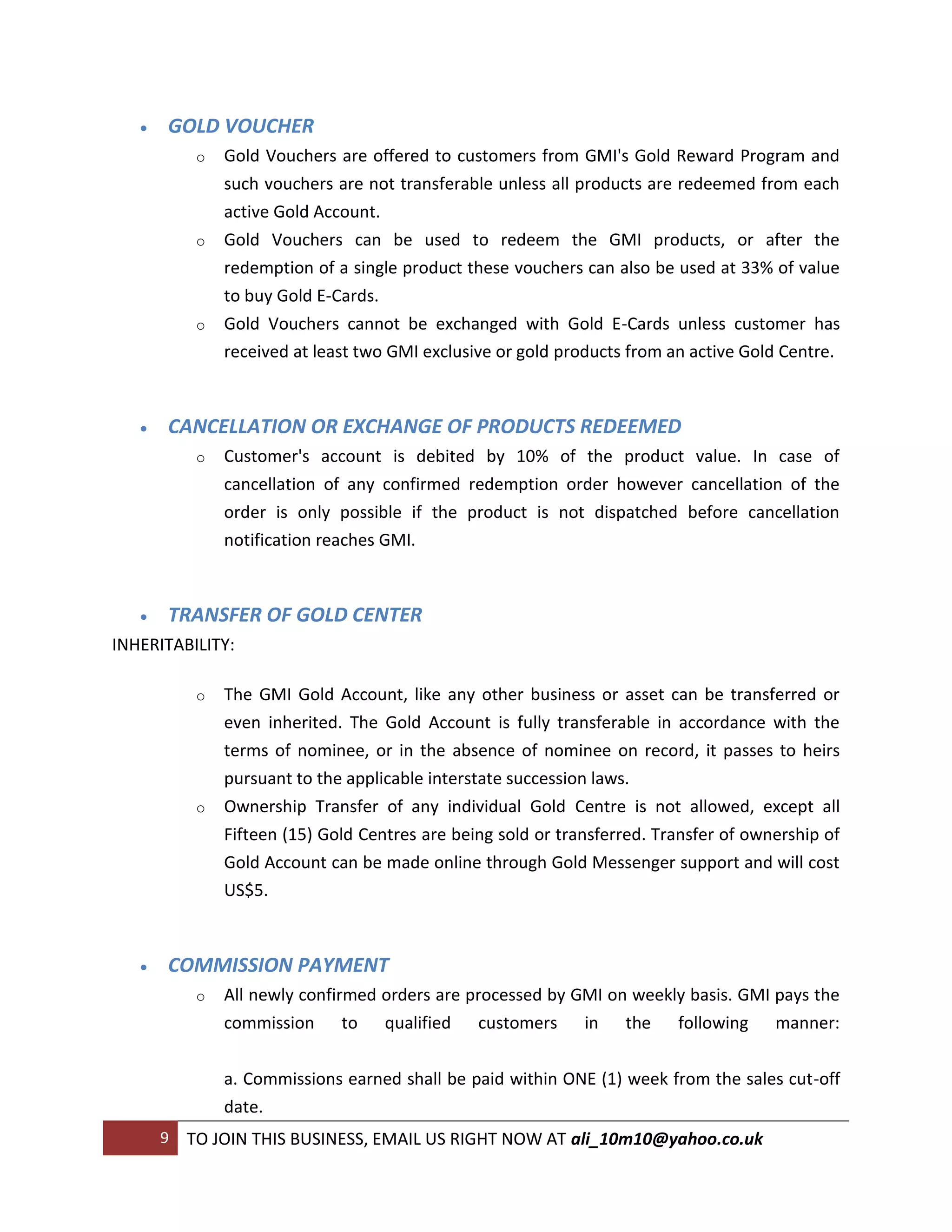    GOLD VOUCHER
            o   Gold Vouchers are offered to customers from GMI's Gold Reward Program and
                such vouchers are not transferable unless all products are redeemed from each
                active Gold Account.
            o   Gold Vouchers can be used to redeem the GMI products, or after the
                redemption of a single product these vouchers can also be used at 33% of value
                to buy Gold E-Cards.
            o   Gold Vouchers cannot be exchanged with Gold E-Cards unless customer has
                received at least two GMI exclusive or gold products from an active Gold Centre.



      CANCELLATION OR EXCHANGE OF PRODUCTS REDEEMED
            o   Customer's account is debited by 10% of the product value. In case of
                cancellation of any confirmed redemption order however cancellation of the
                order is only possible if the product is not dispatched before cancellation
                notification reaches GMI.



      TRANSFER OF GOLD CENTER
INHERITABILITY:

            o   The GMI Gold Account, like any other business or asset can be transferred or
                even inherited. The Gold Account is fully transferable in accordance with the
                terms of nominee, or in the absence of nominee on record, it passes to heirs
                pursuant to the applicable interstate succession laws.
            o   Ownership Transfer of any individual Gold Centre is not allowed, except all
                Fifteen (15) Gold Centres are being sold or transferred. Transfer of ownership of
                Gold Account can be made online through Gold Messenger support and will cost
                US$5.



      COMMISSION PAYMENT
            o   All newly confirmed orders are processed by GMI on weekly basis. GMI pays the
                commission to qualified customers in the following manner:

                a. Commissions earned shall be paid within ONE (1) week from the sales cut-off
                date.
       9   TO JOIN THIS BUSINESS, EMAIL US RIGHT NOW AT ali_10m10@yahoo.co.uk
 