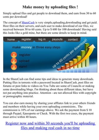 Make money by uploading files !
Simply upload files and get people to download them, and earn from 30 to 60
cents per download!
The concept of ShareCash is very simple,uploading,downloading and get paid.
Host files on their servers, and each user to make download of our files, we
received between 30 to 60 cents. Up to $ 600 for 100 downloads! Having said
this looks like a gold mine, but there are some details to keep in mind.




In the ShareCash can find some tips and ideas to generate many downloads.
Putting files in torrents with a password located in ShareCash, post files on
forums or post links to videos on You Tube are some of Councils or making
some downloading blogs. I'm thinking about these different ideas, but have
not put anything into practice. Attention - are not allowed files with copyright
or pornographic material.

You can also earn money by sharing your affliates link to your others friends
and members while having your own uploading commisions.. The
commission is 10% of our earnings above. We ask the payment from $ 10
through Paypal, Epassporte or Check. With the first two cases, the payment
must arrive within 48 hours.

  Register now and within 30 seconds you'll be uploading
           files and making real cash in no time
 