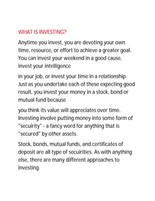 WHAT IS INVESTING?
Anytime you invest, you are devoting your own
time, resource, or effort to achieve a greater goal.
You can invest your weekend in a good cause,
invest your intelligence
in your job, or invest your time in a relationship.
Just as you undertake each of these expecting good
result, you invest your money in a stock, bond or
mutual fund because
you think its value will appreciates over time.
Investing involve putting money into some form of
"secuirity" - a fancy word for anything that is
"secured" by other assets.
Stock, bonds, mutual funds, and certificates of
deposit are all type of secuirities. As with anything
else, there are many different approaches to
investing.
 