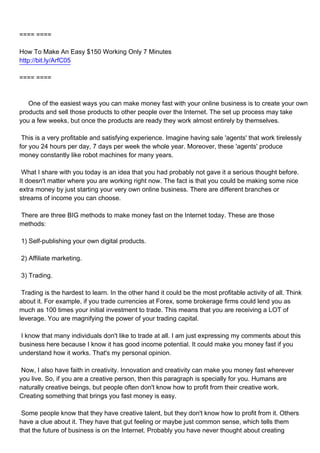 ==== ====

How To Make An Easy $150 Working Only 7 Minutes
http://bit.ly/ArfC05

==== ====



One of the easiest ways you can make money fast with your online business is to create your own
products and sell those products to other people over the Internet. The set up process may take
you a few weeks, but once the products are ready they work almost entirely by themselves.

This is a very profitable and satisfying experience. Imagine having sale 'agents' that work tirelessly
for you 24 hours per day, 7 days per week the whole year. Moreover, these 'agents' produce
money constantly like robot machines for many years.

What I share with you today is an idea that you had probably not gave it a serious thought before.
It doesn't matter where you are working right now. The fact is that you could be making some nice
extra money by just starting your very own online business. There are different branches or
streams of income you can choose.

There are three BIG methods to make money fast on the Internet today. These are those
methods:

1) Self-publishing your own digital products.

2) Affiliate marketing.

3) Trading.

Trading is the hardest to learn. In the other hand it could be the most profitable activity of all. Think
about it. For example, if you trade currencies at Forex, some brokerage firms could lend you as
much as 100 times your initial investment to trade. This means that you are receiving a LOT of
leverage. You are magnifying the power of your trading capital.

I know that many individuals don't like to trade at all. I am just expressing my comments about this
business here because I know it has good income potential. It could make you money fast if you
understand how it works. That's my personal opinion.

Now, I also have faith in creativity. Innovation and creativity can make you money fast wherever
you live. So, if you are a creative person, then this paragraph is specially for you. Humans are
naturally creative beings, but people often don't know how to profit from their creative work.
Creating something that brings you fast money is easy.

Some people know that they have creative talent, but they don't know how to profit from it. Others
have a clue about it. They have that gut feeling or maybe just common sense, which tells them
that the future of business is on the Internet. Probably you have never thought about creating
 