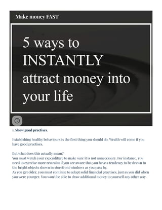 5 ways to
INSTANTLY
attract money into
your life
1. Show good practises.
Establishing healthy behaviours is the first thing you should do. Wealth will come if you
have good practises.
But what does this actually mean?
You must watch your expenditure to make sure it is not unnecessary. For instance, you
need to exercise more restraint if you are aware that you have a tendency to be drawn to
the bright objects shown in storefront windows as you pass by.
As you get older, you must continue to adopt solid financial practises, just as you did when
you were younger. You won't be able to draw additional money to yourself any other way.
Make money FAST
:
 