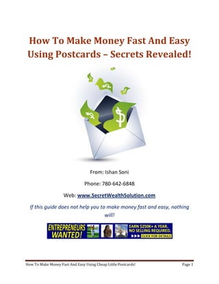 How To Make Money Fast And Easy Using Postcards – Secrets Revealed! From: Ishan Soni Phone: 780-642-6848 Web: www.SecretWealthSolution.com If this guide does not help you to make money fast and easy, nothing will! If you’re looking to make money fast and easy, then please read every single word throughout this report because you’re about to discover how you can leverage other peoples efforts and rake in thousands of dollars every single week even if you’re a complete beginner. In this report, I am about to shed some light on the truth about internet marketing, and how you can leverage the internet to make thousands of dollars weekly starting as little as next week. The reason I can say that is because you’re about to plug into a marketing system that’s already proven to work every single time. Listen, Internet marketing can get overwhelming because there is so much information readily available about how to make money fast and easy. Somebody starting out online can easily get overwhelmed because nobody wants to share a step by step blueprint to actually make money. There is so much competition online, that it’s getting difficult as time passes on to get your message in front of your potential customers. You see, marketing is actually more important than your business because it’s not about how great your product is, it’s about how well you market your product. You’ve probably already came across countless people who’re trying to cram a business opportunity down your throat, right? Realize that 97% of internet marketers fail because they don’t have a duplicable marketing system that works. Internet marketing takes years to master, and it is NOT duplicable because of that. Even if you do master internet marketing, your team will see zero success.  Here’s why that’s so important. You’re probably looking to make money fast and easy because you want to build a residual income that lasts for years. An income that continues to grow and come in even after you stop working. Understand this: You cannot build residual income without any leverage! And you can’t get any leverage without duplication because… Duplication = Leverage = Endless Residual Income =  So if you want to earn a massive residual income that continues to come in, you need to find a duplicable marketing system that YOU can make money with, and YOUR team can make money with. You may develop the skills to recruit 100 team members in a matter of hours, but if those 100 people don’t have a marketing system that works, they will fail – Guaranteed! This is EXACTLY why 97% of internet marketers fail! However, if you have a marketing system that allows people to make money fast and easy regardless of their experience, you will see massive duplication!! Duplicable Marketing System = Massive duplication = Massive Leverage = Massive Residual Income = The ability to write your own paycheck Also, when any of your team members actually starts to make money fast and easy, they will want to take even more action because… Massive Belief = Massive Action = Massive Results. If somebody applies your duplicable marketing system, and starts seeing results, they will start believing in your system even more which is exactly why they will take even more action which leads to even more results for them (And more residual income for you!).  If you have a duplicable marketing system, you can market to existing internet marketers who’re struggling. 97% of internet marketers are struggling to make money fast and easy, and these 97% already understand the industry, power of residual income, compensation plans etc. They’re already sold on the idea of being able to make money fast and easy! You don’t have to convince these people of ANYTHING. So what do these people need the most? Why do 97% of internet marketers struggle? Cashflow. Most internet marketers spend more money then they make, and they’re sick and tired of being sick and tired and the solution to all of their problems is some quick cash flow. So why are they not generating enough cash flow? Because they don’t have a duplicable marketing system! So if you can offer a duplicable marketing system to people already involved in a home business (opportunity buyers NOT opportunity seekers), you can make an absolute killing online!  Click Here To Discover The Exact Postcard Marketing System I Use To Rake In Thousands Of Dollars On Autopilot Every Single Week! This is how you laugh your way to the bank while countless others are wondering if you’re selling drugs online (LOL) The big secret to making money online is to sell a solution to people who already buy what you have to offer (AKA opportunity buyers!). When you sell a duplicable marketing system to opportunity buyers you will: ,[object Object]