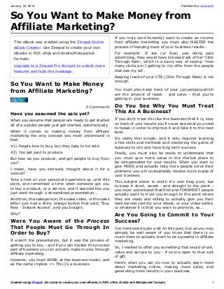 January 1st, 2014

Published by: cesarsoto

So You Want to Make Money from
Affiliate Marketing?
This eBook was created using the Zinepal Online
eBook Creator. Use Zinepal to create your own
eBooks in PDF, ePub and Kindle/Mobipocket
formats.
Upgrade to a Zinepal Pro Account to unlock more
features and hide this message.

So You Want to Make Money
from Affiliate Marketing?
0 Comments

Have you assumed the sale yet?
When you assume that people are ready to get started
all of a sudden people just get started, automatically.
When it comes to making money from affiliate
marketing the only concept you must understand is
that:
#1) People love to buy, but they hate to be sold.
#2) You get paid to produce.
But how do you produce, and get people to buy from
you?
I mean, have you seriously thought about it for a
second?
Take a look at your personal experience up until this
point, and remember a time when someone got you
to buy a product, or a service, and it seemed like you
just went through a streamlined presentation...
And then, the salesperson, the sales video, or the sales
letter just had a shiny orange button that said, "Buy
Now - Instant Access", and you bought.
Why?

Were You Aware of the Process
That People Must Go Through In
Order to Buy?
It wasn't the presentation, but it was the process of
getting you to buy - and if you can master the process
part of business you can actually make money through
affiliate marketing.
However, you must WORK at this business model, and
as the name implies => This IS a business.

If you truly (and honestly) want to create an income
from affiliate marketing you must also MASTER the
process of keeping track of your business results.
For example: If Joe (or Sue) was doing paid
advertising, they would have to keep track of her 'Click
Through Rate', which is a savvy way of saying: 'How
many clicks am I getting to my offer from the people
that see my ad'.
Keeping track of your CTR (Click Through Rate) is not
enough.
You must also keep track of your conversions,which
are the amount of leads - and sales - that you're
getting in your business.

Do You See Why You Must Treat
This As A Business?
If you don't treat this like the business that it is, stay
on track of your results you'll never see what you need
to tweak in order to improve it and take it to the next
level.
It's really that simple, and it only requires learning
a few skills and methods and mastering the game of
business to win and have long term success.
Finally, you must also be ready to understand that
you must give more value in the market place to
be compensated for your results. When you start to
give MORE and actually help more people solve their
problems you will undoubtedly receive more inside of
your business.
This subject alone is worth it's own blog post, but
to keep it short, sweet - and straight to the point you must understand that first and FOREMOST people
actually want to trust you enough to the point where
they are ready and willing to actually give you their
hard earned cash for your ebook, or your video series,
or whatever it is that you want to promote, so...

Are You Going to Commit to Your
Success?
I've mentioned quite a bit on this post, but as you may
already be well aware of you know that there is so
much more to actually learn to be sucessful in affiliate
marketing.
So, I wanted to offer you something that would of use,
value and service to you - if you're open to that sort
of gift.
Here's what you can do now to actually learn more
about marketing online, making more sales, and
generating more results in your business.

Created using Zinepal. Go online to create your own eBooks in PDF, ePub, Kindle and Mobipocket formats.

1

 