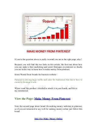 MAKE MONEY FROM PINTEREST
If you're the question above is really in mind you are in the right page, why?
Because you will find the two links in this article, the first one about how
you can make a best marketing and secret Strategies in pinterest so finally
you are in the way to learn how to make money from pinterest.
Some Words From boards for business website
Pinterest is driving huge traffic and sales for businesses that know how to
correctly leverage it now.
When i read this product i decided to attach it in your hands, and this is
my testimonial
View the Page: Make Money From Pinterest
Now the second page about board for making money websites in pinterest,
so if you are interested in any web for making money online just follow this
board.
Sites For Make Money Online
 