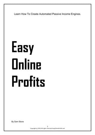 Learn How To Create Automated Passive Income Engines.




Easy
Online
Profits

By Sam Stone

                                            1
               Copyright (c) 2012 All rights reserved EasyOnlineProfits.net
 