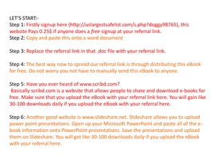LET’S START:-
Step 1: Firstly signup here (http://uslargestsafelist.com/s.php?doggy98765), this
website Pays 0.25$ if anyone does a free signup at your referral link.
Step 2: Copy and paste this onto a word document
Step 3: Replace the referral link in that .doc file with your referral link.
Step 4: The best way now to spread our referral link is through distributing this eBook
for free. Do not worry you not have to manually send this eBook to anyone.
Step 5: Have you ever heard of www.scribd.com?
Basically scribd.com is a website that allows people to share and download e-books for
free. Make sure that you upload the eBook with your referral link here. You will gain like
30-100 downloads daily if you upload the eBook with your referral here.
Step 6: Another good website is www.slideshare.net. Slideshare allows you to upload
power point presentations. Open up your Microsoft PowerPoint and paste all of the e-
book information onto PowerPoint presentations. Save the presentations and upload
them on Slideshare. You will get like 30-100 downloads daily if you upload the eBook
with your referral here.
 