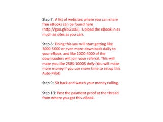 Step 7: A list of websites where you can share
free eBooks can be found here
(http://goo.gl/bG1xGi). Upload the eBook in as
much as sites as you can.
Step 8: Doing this you will start getting like
3000-5000 or even more downloads daily to
your eBook, and like 1000-4000 of the
downloaders will join your referral. This will
make you like 250$-1000$ daily (You will make
more money if you use more time to setup this
Auto-Pilot)
Step 9: Sit back and watch your money rolling.
Step 10: Post the payment proof at the thread
from where you got this eBook.
 