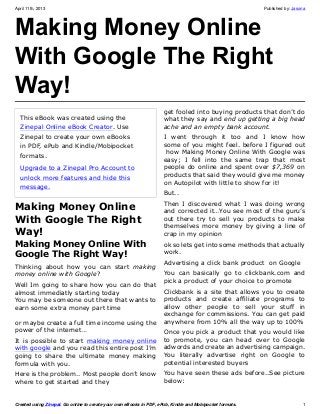 April 11th, 2013                                                                                          Published by: Jasona




Making Money Online
With Google The Right
Way!
                                                                     get fooled into buying products that don’t do
  This eBook was created using the                                   what they say and end up getting a big head
  Zinepal Online eBook Creator. Use                                  ache and an empty bank account.
  Zinepal to create your own eBooks                                  I went through it too and I know how
  in PDF, ePub and Kindle/Mobipocket                                 some of you might feel. before I figured out
                                                                      how Making Money Online With Google was
  formats.
                                                                     easy; I fell into the same trap that most
  Upgrade to a Zinepal Pro Account to                                people do online and spent over $7,369 on
  unlock more features and hide this                                 products that said they would give me money
                                                                     on Autopilot with little to show for it!
  message.
                                                                     But..
                                                                     Then I discovered what I was doing wrong
Making Money Online                                                  and corrected it…You see most of the guru’s
With Google The Right                                                out there try to sell you products to make
                                                                     themselves more money by giving a line of
Way!                                                                 crap in my opinion
Making Money Online With                                             ok so lets get into some methods that actually
Google The Right Way!                                                work.
                                                                     Advertising a click bank product on Google
Thinking about how you can start making
money online with Google?                                            You can basically go to clickbank.com and
                                                                     pick a product of your choice to promote
Well Im going to share how you can do that
almost immediatly starting today                                     Clickbank is a site that allows you to create
You may be someone out there that wants to                           products and create affiliate programs to
earn some extra money part time                                      allow other people to sell your stuff in
                                                                     exchange for commissions. You can get paid
or maybe create a full time income using the                         anywhere from 10% all the way up to 100%
power of the internet…                                               Once you pick a product that you would like
It is possible to start making money online                          to promote, you can head over to Google
with google and you read this entire post I’m                        adwords and create an advertising campaign.
going to share the ultimate money making                             You literally advertise right on Google to
formula with you.                                                    potential interested buyers
Here is the problem.. Most people don’t know                         You have seen these ads before..See picture
where to get started and they                                        below:


Created using Zinepal. Go online to create your own eBooks in PDF, ePub, Kindle and Mobipocket formats.                     1
 
