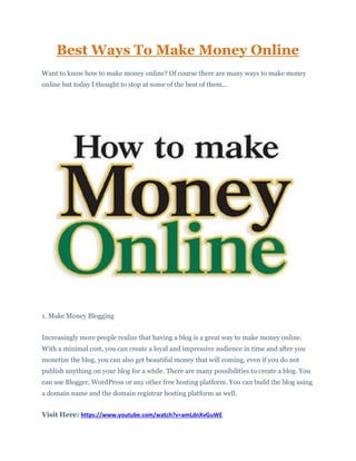 Best Ways To Make Money Online
Want to know how to make money online? Of course there are many ways to make money
online but today I thought to stop at some of the best of them...
1. Make Money Blogging
Increasingly more people realize that having a blog is a great way to make money online.
With a minimal cost, you can create a loyal and impressive audience in time and after you
monetize the blog, you can also get beautiful money that will coming, even if you do not
publish anything on your blog for a while. There are many possibilities to create a blog. You
can use Blogger, WordPress or any other free hosting platform. You can build the blog using
a domain name and the domain registrar hosting platform as well.
Visit Here: https://www.youtube.com/watch?v=amLdnXvGuWE
 