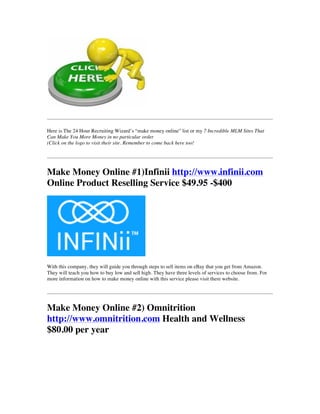 Here is The 24 Hour Recruiting Wizard’s “make money online” list or my 7 Incredible MLM Sites That
Can Make You More Money in no particular order
(Click on the logo to visit their site. Remember to come back here too!
Make Money Online #1)Infinii http://www.infinii.com
Online Product Reselling Service $49.95 -$400
With this company, they will guide you through steps to sell items on eBay that you get from Amazon.
They will teach you how to buy low and sell high. They have three levels of services to choose from. For
more information on how to make money online with this service please visit there website.
Make Money Online #2) Omnitrition
http://www.omnitrition.com Health and Wellness
$80.00 per year
 