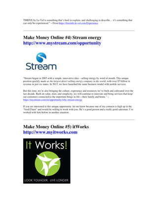 THRIVE by Le-Vel is something that’s hard to explain, and challenging to describe… it’s something that
can only be experienced.” – From https://freeinfo.le-vel.com/Experience
Make Money Online #4) Stream energy
http://www.mystream.com/opportunity
“Stream began in 2005 with a simple, innovative idea – selling energy by word of mouth. This unique
position quickly made us the largest direct selling energy company in the world, with over $7 billion in
revenue in just six states. In 2015, we have launched the same business model with mobile services.
But this time, we’re also bringing the culture, experience and resources we’ve built and cultivated over the
last decade. Built on value, trust, and simplicity, we will continue to innovate and bring services that keep
our customers connected to the important things in life—their family and home.” –
https://mystream.com/en/opportunity/why-stream-energy
If you are interested in this unique opportunity. let me know because one of my contacts is high up in the
“food Chain” and would be willing to work with you. He’s a good person and a really good salesman. I’ve
worked with him before in another situation.
Make Money Online #5) itWorks
http://www.myitworks.com
 