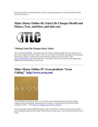 Offers homeopathic and herbal products. Network marketing opportunity is described in detail click the
icon above for access.
Make Money Online #6) Total Life Changes Health and
Fitness, Teas, nutrition, and skin care
“Making Total Life Changes Starts Today!
TLC is all about CHANGE – motivating yourself to make everything possible. You have the power, we
give you the support and tools to make it work. Are you ready to stay healthy? Enjoy peace of mind and be
stress free by earning a second income easily promoting products you use every day.” from
https://totallifechanges.com/ I personally know some people who are involved and they do make money
online but its because that have been trained.
Make Money Online #7) Avon products “Avon
Calling” http://www.avon.com
“Avon Products, Inc, known as Avon, is an American international manufacturer and direct selling
company in beauty, household, and personal care categories. Avon had annual sales of $10.0 billion
worldwide in 2013.” – from https://en.wikipedia.org/wiki/Avon_Products
Avon is the largest traditional MLM Company in the world with $11.3 billion in annual sales currently. I
guess doing home parties do have results! They do have an online store so you can do this and make money
online
 