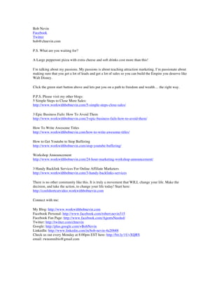 Bob Nevin
Facebook
Twitter
bob@chnevin.com
P.S. What are you waiting for?
A Large pepperoni pizza with extra cheese and soft drinks cost more than this!
I’m talking about my passions. My passions is about teaching attraction marketing. I’m passionate about
making sure that you get a lot of leads and get a lot of sales so you can build the Empire you deserve like
Walt Disney.
Click the green start button above and lets put you on a path to freedom and wealth… the right way.
P.P.S. Please visit my other blogs:
5 Simple Steps to Close More Sales:
http://www.workwithbobnevin.com/5-simple-steps-close-sales/
3 Epic Business Fails: How To Avoid Them
http://www.workwithbobnevin.com/3-epic-business-fails-how-to-avoid-them/
How To Write Awesome Titles
http://www.workwithbobnevin.com/how-to-write-awesome-titles/
How to Get Youtube to Stop Buffering
http://www.workwithbobnevin.com/stop-youtube-buffering/
Workshop Announcement
http://www.workwithbobnevin.com/24-hour-marketing-workshop-announcement/
3 Handy Backlink Services For Online Affiliate Marketers
http://www.workwithbobnevin.com/3-handy-backlinks-services
There is no other community like this. It is truly a movement that WILL change your life. Make the
decision, and take the action, to change your life today! Start here:
http://coolshortcutvideo.workwithbobnevin.com
Connect with me:
My Blog: http://www.workwithbobnevin.com
Facebook Personal: http://www.facebook.com/robert.nevin315
Facebook Fan Page: http://www.facebook.com/AgentsNeeded/
Twitter: http://twitter.com/chnevin
Google: http://plus.google.com/+BobNevin
LinkedIn: http://www.linkedin.com/in/bob-nevin-4a20b88
Check us out every Monday at 8:00pm EST here: http://bit.ly/1UvXQRS
email: rwnomnibis@gmail.com
	
 