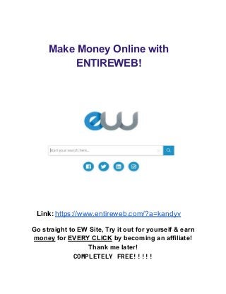 Make Money Online with
ENTIREWEB!
Link: https://www.entireweb.com/?a=kandyv
Go straight to EW Site, Try it out for yourself & earn
money for EVERY CLICK by becoming an affiliate!
Thank me later!
COMPLETELY FREE!!!!!
 
