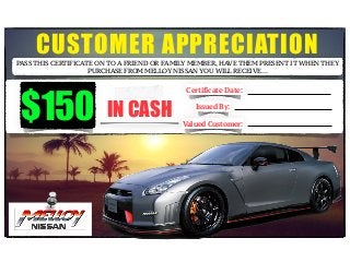 CUSTOMER APPRECIATIONPASS THIS CERTIFICATE ON TO A FRIEND OR FAMILY MEMBER, HAVE THEM PRESENT IT WHEN THEY
PURCHASE FROM MELLOY NISSAN YOU WILL RECEIVE…
!
!
!
IN CASH
Certificate Date:
Issued By:
Valued Customer:
$150
 