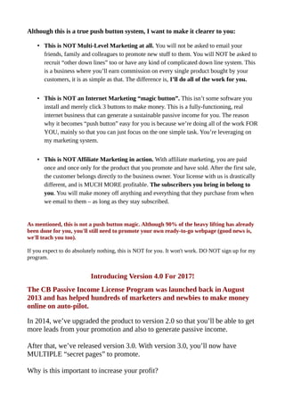 Although this is a true push button system, I want to make it clearer to you:
• This is NOT Multi-Level Marketing at all. You will not be asked to email your
friends, family and colleagues to promote new stuff to them. You will NOT be asked to
recruit “other down lines” too or have any kind of complicated down line system. This
is a business where you’ll earn commission on every single product bought by your
customers, it is as simple as that. The difference is, I’ll do all of the work for you.
• This is NOT an Internet Marketing “magic button”. This isn’t some software you
install and merely click 3 buttons to make money. This is a fully-functioning, real
internet business that can generate a sustainable passive income for you. The reason
why it becomes “push button” easy for you is because we’re doing all of the work FOR
YOU, mainly so that you can just focus on the one simple task. You’re leveraging on
my marketing system.
• This is NOT Affiliate Marketing in action. With affiliate marketing, you are paid
once and once only for the product that you promote and have sold. After the first sale,
the customer belongs directly to the business owner. Your license with us is drastically
different, and is MUCH MORE profitable. The subscribers you bring in belong to
you. You will make money off anything and everything that they purchase from when
we email to them – as long as they stay subscribed.
As mentioned, this is not a push button magic. Although 90% of the heavy lifting has already
been done for you, you'll still need to promote your own ready-to-go webpage (good news is,
we'll teach you too).
If you expect to do absolutely nothing, this is NOT for you. It won't work. DO NOT sign up for my
program.
Introducing Version 4.0 For 2017!
The CB Passive Income License Program was launched back in August
2013 and has helped hundreds of marketers and newbies to make money
online on auto-pilot.
In 2014, we’ve upgraded the product to version 2.0 so that you’ll be able to get
more leads from your promotion and also to generate passive income.
After that, we’ve released version 3.0. With version 3.0, you’ll now have
MULTIPLE “secret pages” to promote.
Why is this important to increase your profit?
 