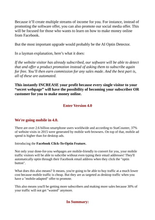 Because it’ll create multiple streams of income for you. For instance, instead of
promoting the software offer, you can also promote our social media offer. This
will be focused for those who wants to learn on how to make money online
from Facebook.
But the most important upgrade would probably be the AI Optin Detector.
In a layman explanation, here’s what it does:
If the website visitor has already subscribed, our software will be able to detect
that and offer a product promotion instead of asking them to subscribe again
for free. You’ll then earn commission for any sales made. And the best part is,
all of these are automated.
This instantly INCREASE your profit because every single visitor to your
“secret webpage” will have the possibility of becoming your subscriber OR
customer for you to make money online.
Enter Version 4.0
We're going mobile in 4.0.
There are over 2.6 billion smartphone users worldwide and according to StatCounter, 37%
of website visits in 2015 were generated by mobile web browsers. On top of that, mobile ad
spend is higher than for desktop ads.
Introducing the Facebook Click-To-Optin Feature.
Not only your done-for-you webpages are mobile-friendly to convert for you, your mobile
traffic visitors will be able to subcribe without even typing their email addresses! They'll
automatically optin through their Facebook email address when they click the "optin
button".
What does this also means? It means, you're going to be able to buy traffic at a much lower
cost because mobile traffic is cheap. But they are as targeted as desktop traffic when you
have a "mobile-adapted" offer to promote.
This also means you'll be getting more subscribers and making more sales because 30% of
your traffic will not get "wasted" anymore.
In Summary:
 