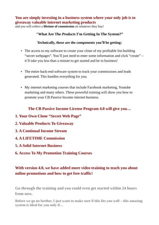 You are simply investing in a business system where your only job is to
giveaway valuable internet marketing products
and you will collect a lifetime of commission on whatever they buy!
"What Are The Products I’m Getting In The System?”
Technically, these are the components you’ll be getting:
• The access to my software to create your clone of my profitable list-building
“secret webpages”. You’ll just need to enter some information and click “create” –
it’ll take you less than a minute to get started and be in business!
• The entire back-end software system to track your commissions and leads
generated. This handles everything for you.
• My internet marketing courses that include Facebook marketing, Youtube
marketing and many others. These powerful training will show you how to
promote your CB Passive Income internet business.
The CB Passive Income License Program 4.0 will give you…
1. Your Own Clone “Secret Web Page”
2. Valuable Products To Giveaway
3. A Continual Income Stream
4. A LIFETIME Commission
5. A Solid Internet Business
6. Access To My Promotion Training Courses
With version 4.0, we have added more video training to teach you about
online promotions and how to get free traffic!
Go through the training and you could even get started within 24 hours
from now.
Before we go on further, I just want to make sure if this fits you well – this amazing
system is ideal for you only if…
 