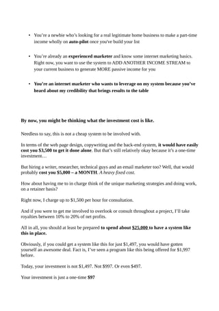 • You’re a newbie who’s looking for a real legitimate home business to make a part-time
income wholly on auto-pilot once you've build your list
• You’re already an experienced marketer and know some internet marketing basics.
Right now, you want to use the system to ADD ANOTHER INCOME STREAM to
your current business to generate MORE passive income for you
• You’re an internet marketer who wants to leverage on my system because you’ve
heard about my credibility that brings results to the table
By now, you might be thinking what the investment cost is like.
Needless to say, this is not a cheap system to be involved with.
In terms of the web page design, copywriting and the back-end system, it would have easily
cost you $3,500 to get it done alone. But that’s still relatively okay because it’s a one-time
investment…
But hiring a writer, researcher, technical guys and an email marketer too? Well, that would
probably cost you $5,000 – a MONTH. A heavy fixed cost.
How about having me to in charge think of the unique marketing strategies and doing work,
on a retainer basis?
Right now, I charge up to $1,500 per hour for consultation.
And if you were to get me involved to overlook or consult throughout a project, I’ll take
royalties between 10% to 20% of net profits.
All in all, you should at least be prepared to spend about $25,000 to have a system like
this in place.
Obviously, if you could get a system like this for just $1,497, you would have gotten
yourself an awesome deal. Fact is, I’ve seen a program like this being offered for $1,997
before.
Today, your investment is not $1,497. Not $997. Or even $497.
Your investment is just a one-time $97
 