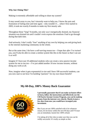 Why Am I Doing This?
Making it extremely affordable and willing to share my system?
It may sound corny to you, but I sincerely want to help you. I know the pain and
frustration of failing time and time again – why wouldn’t I… when I first started in
2003, it took me exactly 8 months to make my first measly sale.
Throughout those “long” 8 months, not only was I energetically drained, my financial
situation was drained too and I couldn’t even express the emotions I had to go through
during that dark time.
And seriously, I don’t really “lose” anything of my own by helping you and giving back
to the internet marketing community on the whole.
But at the same time, I do have a self-serving reason too – I hope that after I’ve trained
you, you’ll also be able to create a similar system like this in the future so that I can use
it as well!
Imagine if I have just 10 additional students who can create a new passive income
system for me to use too – I’ve just added another 10 new income streams, without
doing any work at all.
Now, imagine when it gets exponential in size and I have 100 successful students, can
you now start to see how I’m building “partners” for my own future benefit?
My 60-Day, 100% Money Back Guarantee
I personally guarantee that if you make an honest effort
to learn, follow the instructions and effectively use the
CB Passive Income License Program, you can be making
money from the internet very shortly. Maybe in just a
few days from now you would have recouped your
investment.
But if you are not 100% satisfied with it for whatever
reason, let me know within the next 60 days and I’ll issue
you an immediate, hassle-free 100% refund.
I’m taking all of the risks to make sure that you can be
wildly successful. It’s really as simple as that.
 