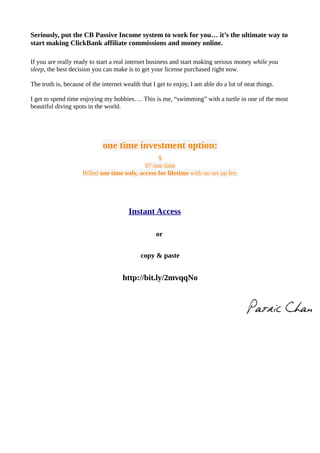 Seriously, put the CB Passive Income system to work for you… it’s the ultimate way to
start making ClickBank affiliate commissions and money online.
If you are really ready to start a real internet business and start making serious money while you
sleep, the best decision you can make is to get your license purchased right now.
The truth is, because of the internet wealth that I get to enjoy, I am able do a lot of neat things.
I get to spend time enjoying my hobbies…. This is me, “swimming” with a turtle in one of the most
beautiful diving spots in the world.
one time investment option:
$
97 one time
Billed one time only, access for lifetime with no set up fee.
Instant Access
or
copy & paste
http://bit.ly/2mvqqNo
 