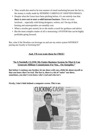 • They would also need to be true masters of email marketing because the fact is,
the money is really made by SENDING CAREFULLY CRAFTED EMAILS.
• Despite what the Gurus have been pitching before, it’s not entirely true that
there is zero cost to start a solid internet business. There are costs
involved… especially with hiring designers, writers, etc! On top of that,
hosting and autoresponders are monthly cost.
• When a newbie gets started, he or she needs a coach for guidance and advice
• But the most complex matter of all is structuring a SYSTEM that can be highly
profitable going forward.
But, what if the Newbies can leverage on and use my entire system WITHOUT
paying any loyalty or licensing fee?
And, I'll even train them for FREE!
“In A Nutshell, CLONE My Entire Business System So That It Can
Generate Affiliate Commissions For You... On Autopilot.”
But before I continue any further, let me share with you a little bit about myself so
that you know that I’m real. The fact is, there is a lot of “noise” out there,
sometimes, you don’t even know who’s real and who isn’t.
Firstly, I don’t hide behind a computer screen. This is me.
 
