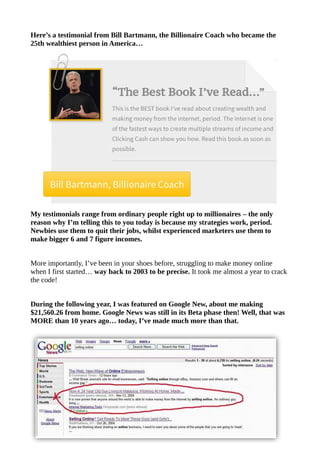 Here’s a testimonial from Bill Bartmann, the Billionaire Coach who became the
25th wealthiest person in America…
My testimonials range from ordinary people right up to millionaires – the only
reason why I’m telling this to you today is because my strategies work, period.
Newbies use them to quit their jobs, whilst experienced marketers use them to
make bigger 6 and 7 figure incomes.
More importantly, I’ve been in your shoes before, struggling to make money online
when I first started… way back to 2003 to be precise. It took me almost a year to crack
the code!
During the following year, I was featured on Google New, about me making
$21,560.26 from home. Google News was still in its Beta phase then! Well, that was
MORE than 10 years ago… today, I’ve made much more than that.
 