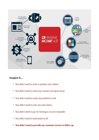 Imagine if…
• You didn’t need to write or produce any content
• You didn’t need to create any courses to be given away
• You didn’t need to create any products to sell
• You didn’t need to write any sales letters
• You didn’t need to pay for hosting or an auto-responder
• You didn’t need to send emails at all
• You didn’t need to provide any customer service or follow up
 