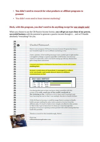 • You didn’t need to research for what products or affiliate programs to
promote
• You didn’t even need to learn internet marketing!
Heck, with this program, you don’t need to do anything except for one simple task!
When you choose to use the CB Passive Income license, you will get an exact clone of my proven,
successful business with the potential to generate a passive income through it… and we’ll handle
absolutely *everything* for you.
 