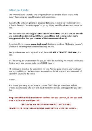 So Here's How It Works:
I’ve invested in and created a very unique software system that allows you to make
money from using my valuable content and promotions.
Basically, the software generates a unique link(only available for you to use) where
it’ll send them to a “secret web page” to get my highly valuable software and course for
free.
And here’s the most exciting part –after they’ve subscribed, EACH TIME an email is
sent to them from the system, it’ll have your affiliate link to the product that’s
being promoted so that you can earn affiliate commission from it!
So technically, in essence, every single email that is sent out from CB Passive Income’s
system will have the potential to make money for you!
And you don’t need to do any work at all, because I AM WORKING FOR YOU, for
free.
It’s like having me create content for you, do all of the marketing for you and continue to
think of ways how you can make even MORE money.
I’ll continue to monetize the subscribers for you. And the good news is, you’ve already
read my credibility – I’ve been in this business for a decade now and have thousands of
customers all around the world.
In short…
You simple give away my software or courses. You'll then get subscribers and our
systems automatically take over and it's all hands free income and support for you after
that.
Keep in mind that this is true internet business that you can own, all that you need
to do is to focus on one simple task:
GIVE AWAY MY PREPARED PRODUCTS FOR FREE!
HUNDREDS OF OUR CUSTOMERS HAVE MADE MONEY WITH THE SYSTEM…
 