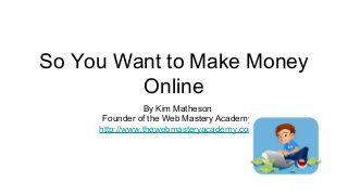 So You Want to Make Money
Online
By Kim Matheson
Founder of the Web Mastery Academy
http://www.thewebmasteryacademy.com
 