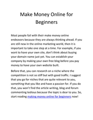Make Money Online for
            Beginners

Most people fail with their make money online
endeavors because they are always thinking ahead. If you
are still new in the online marketing world, then it is
important to take one step at a time. For example, if you
want to have your own site, don’t think about buying
your domain name just yet. You can establish your
company by making your own free blog before you pay
money to have your own website built.
Before that, you can research on a niche where the
competition is not so stiff but with good traffic. I suggest
that you go for niches that are quite relevant to you,
something that you like and have a passion for. If you do
that, you won’t find the article writing, blog and forum
commenting tedious because the topic is dear to you. So,
start reading making money online for beginners now!
 