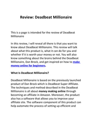 Review: Deadbeat Millionaire


This is a page is intended for the review of Deadbeat
Millionaire

In this review, I will reveal all there is that you want to
know about Deadbeat Millionaire. This review will talk
about what this product is, what it can do for you and
whether if it is worth your money or not. You will also
know something about the brains behind the Deadbeat
Millionaire, Dan Brock, and get inspired on how to make
money online for beginners.

What Is Deadbeat Millionaire?

Deadbeat Millionaire is based on the previously launched
product of Dan Brock which is Deadbeat Super Affiliate.
The techniques and method described in the Deadbeat
Millionaire is all about money making online through
becoming an affiliate in Amazon. Moreover, the product
also has a software that allows you to improve your
affiliate site. The software component of this product can
help automate the process of setting up efficient and
 