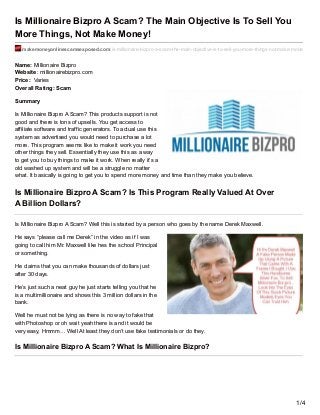 Is Millionaire Bizpro A Scam? The Main Objective Is To Sell You
More Things, Not Make Money!
makemoneyonlinescamsexposed.com/is-millionaire-bizpro-a-scam-the-main-objective-is-to-sell-you-more-things-not-make-money/
Name: Millionaire Bizpro
Website: millionairebizpro.com
Price: Varies
Overall Rating: Scam
Summary
Is Millionaire Bizpro A Scam? This products support is not
good and there is tons of upsells. You get access to
affiliate software and traffic generators. To actual use this
system as advertised you would need to purchase a lot
more. This program seems like to make it work you need
other things they sell. Essentially they use this as a way
to get you to buy things to make it work. When really it’s a
old washed up system and will be a struggle no matter
what. It basically is going to get you to spend more money and time than they make you believe.
Is Millionaire Bizpro A Scam? Is This Program Really Valued At Over
A Billion Dollars?
Is Millionaire Bizpro A Scam? Well this is started by a person who goes by the name Derek Maxwell.
He says “please call me Derek” in the video as if I was
going to call him Mr. Maxwell like hes the school Principal
or something.
He claims that you can make thousands of dollars just
after 30 days.
He’s just such a neat guy he just starts telling you that he
is a multimillionaire and shows this 3 million dollars in the
bank.
Well he must not be lying as there is no way to fake that
with Photoshop or oh wait yeah there is and it would be
very easy, Hmmm… Well At least they don’t use fake testimonials or do they.
Is Millionaire Bizpro A Scam? What Is Millionaire Bizpro?
1/4
 