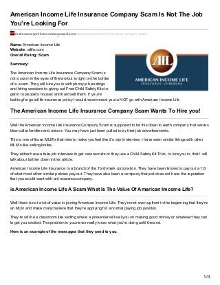 American Income Life Insurance Company Scam Is Not The Job
You’re Looking For
makemoneyonlinescamsexposed.com/american-income-life-insurance-company-scam/
Name: American Income Life
Website: ailife.com
Overall Rating: Scam
Summary:
The American Income Life Insurance Company Scam is
not a scam in the eyes of the law but is right on the border
of a scam. They will lure you in with phony job postings
and hiring sessions to giving out Free Child Safety Kits to
get in to people’s houses and hard sell them. If you’re
looking for good life insurance policy I would recommend you to NOT go with American Income Life
The American Income Life Insurance Company Scam Wants To Hire you!
Well the American Income Life Insurance Company Scam is supposed to be this down to earth company that serves
blue-collar families and unions. You may have just been pulled in by their job advertisements.
This is one of those MLM’s that tries to make you feel like it’s a job interview. I have seen similar things with other
MLM’s like selling knifes.
They either have a fake job interview to get new recruits or they use a Child Safety Kit Trick, to lure you in, that I will
talk about further down in this article.
American Income Life Insurance Is a branch of the Torchmark corporation. They have been known to pay out a 1/3
of what most other similar policies pay out. They have also been a company that just does not have the reputation
that you would want with an insurance company.
is American Income Life A Scam What Is The Value Of American Imcome Life?
Well there is not a lot of value in joining American Income Life. They’re not even upfront in the beginning that they’re
an MLM and make many believe that they’re applying for a normal paying job position.
They’re will be a classroom like setting where a presenter will sell you on making good money or whatever they can
to get you excited. The problem is you never really know what you’re doing until the end.
Here is an example of the messages that they send to you:
1/4
 